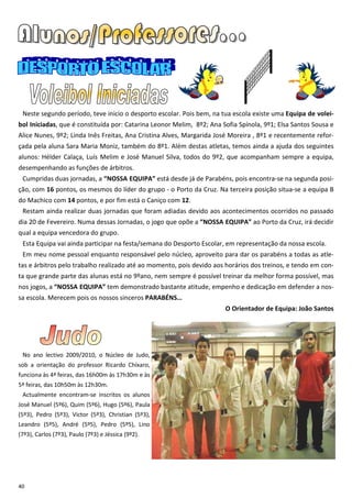 Neste segundo período, teve inicio o desporto escolar. Pois bem, na tua escola existe uma Equipa de volei-
bol Iniciadas, que é constituída por: Catarina Leonor Melim, 8º2; Ana Sofia Spínola, 9º1; Elsa Santos Sousa e
Alice Nunes, 9º2; Linda Inês Freitas, Ana Cristina Alves, Margarida José Moreira , 8º1 e recentemente refor-
çada pela aluna Sara Maria Moniz, também do 8º1. Além destas atletas, temos ainda a ajuda dos seguintes
alunos: Hélder Calaça, Luís Melim e José Manuel Silva, todos do 9º2, que acompanham sempre a equipa,
desempenhando as funções de árbitros.
 Cumpridas duas jornadas, a “NOSSA EQUIPA” está desde já de Parabéns, pois encontra-se na segunda posi-
ção, com 16 pontos, os mesmos do líder do grupo - o Porto da Cruz. Na terceira posição situa-se a equipa B
do Machico com 14 pontos, e por fim está o Caniço com 12.
 Restam ainda realizar duas jornadas que foram adiadas devido aos acontecimentos ocorridos no passado
dia 20 de Fevereiro. Numa dessas Jornadas, o jogo que opõe a “NOSSA EQUIPA” ao Porto da Cruz, irá decidir
qual a equipa vencedora do grupo.
 Esta Equipa vai ainda participar na festa/semana do Desporto Escolar, em representação da nossa escola.
 Em meu nome pessoal enquanto responsável pelo núcleo, aproveito para dar os parabéns a todas as atle-
tas e árbitros pelo trabalho realizado até ao momento, pois devido aos horários dos treinos, e tendo em con-
ta que grande parte das alunas está no 9ºano, nem sempre é possível treinar da melhor forma possível, mas
nos jogos, a “NOSSA EQUIPA” tem demonstrado bastante atitude, empenho e dedicação em defender a nos-
sa escola. Merecem pois os nossos sinceros PARABÉNS…
                                                                       O Orientador de Equipa: João Santos




 No ano lectivo 2009/2010, o Núcleo de Judo,
sob a orientação do professor Ricardo Chíxaro,
funciona às 4ª feiras, das 16h00m às 17h30m e às
5ª feiras, das 10h50m às 12h30m.
 Actualmente encontram-se inscritos os alunos
José Manuel (5º6), Quim (5º6), Hugo (5º6), Paula
(5º3), Pedro (5º3), Victor (5º3), Christian (5º3),
Leandro (5º5), André (5º5), Pedro (5º5), Lino
(7º3), Carlos (7º3), Paulo (7º3) e Jéssica (9º2).




40
 