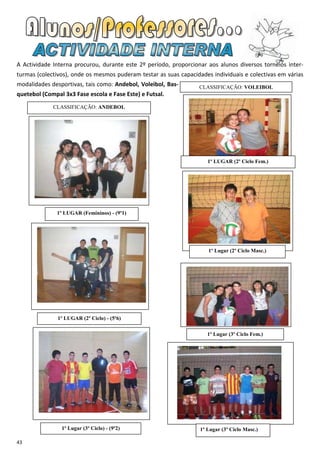 A Actividade Interna procurou, durante este 2º período, proporcionar aos alunos diversos torneios inter-
turmas (colectivos), onde os mesmos puderam testar as suas capacidades individuais e colectivas em várias
modalidades desportivas, tais como: Andebol, Voleibol, Bas-       CLASSIFICAÇÃO: VOLEIBOL
quetebol (Compal 3x3 Fase escola e Fase Este) e Futsal.
             CLASSIFICAÇÃO: ANDEBOL




                                                                      1º LUGAR (2º Ciclo Fem.)




               1º LUGAR (Femininos) - (9º1)




                                                                      1º Lugar (2º Ciclo Masc.)




               1º LUGAR (2º Ciclo) - (5º6)

                                                                      1º Lugar (3º Ciclo Fem.)




                1º Lugar (3º Ciclo) - (9º2)                        1º Lugar (3º Ciclo Masc.)

43
 