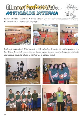 Realizamos também a Fase “Escola do Compal 3x3” para apurarmos as diversas equipas que iriam represen-
tar a nossa escola na Fase Este desta competição.




Finalmente, no passado dia 24 de Fevereiro de 2010, no Pavilhão Gimnodesportivo do Caniçal, decorreu a
Fase Este do Compal 3x3 onde participaram diversas equipas da nossa escola tendo algumas delas ficado
apuradas para representar a Escola na Fase Final que se realiza no Funchal:




44
 