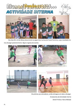 Nos dias 03 e 10 de Março decorreram os jogos Inter-turmas de Futsal Feminino, cujos resultados ire-
mos divulgar posteriormente. Alguns registos do evento:




                                           Os prémios aos vencedores, serão entregues em data a divulgar.
                                                                         Os docentes da Actividade Interna
                                                                             Daniel Freitas e Nuno Matado


45
 