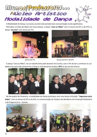 A Modalidade de Dança, na escola, durante este período teve uma prestação muito significativa.
 Participou na festa de Natal com duas danças: a dança “Lava as Mãos” com as alunas do 6º1 e do 6º3 e a
dança “Jey Hoo” com alunas do 7º1.




                         Alunas do 7º1                           Alunas do 6º1 e do 6º3

 A dança “Lava as Mãos”, foi um desafio feito pela docente Ana Cunha, com o fim de dar a conhecer os cui-
dados a ter para não contrairmos a Gripe A. Esta dança foi levada à RTP no dia seis de Janeiro.




 No dia quatro de Fevereiro, a modalidade de Dança participou com uma dança intitulada “ Segurança para
todos”, com as alunas do 6º1 e do 6º3, na comemoração do Hastear das Bandeiras da Prevenção Rodoviária
e do Programa Eco – Escolas.




46
 