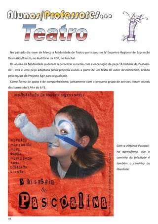 No passado dia nove de Março a Modalidade de Teatro participou no IV Encontro Regional de Expressão
Dramática/Teatro, no Auditório da RDP, no Funchal.
 Os alunos da Modalidade puderam representar a escola com a encenação da peça “A História da Pascoali-
na”. Esta é uma peça adaptada pelos próprios alunos a partir de um texto de autor desconhecido, cedido
pela equipa do Projecto Agir para a Igualdade.
 Como forma de apoio e de companheirismo, juntamente com o pequeno grupo de actrizes, foram alunos
das turmas do 5.º4 e do 6.º1.




                                                                              Com a elefanta Pascoali-
                                                                              na aprendemos que o
                                                                              caminho da felicidade é
                                                                              também o caminho da
                                                                              liberdade.




48
 