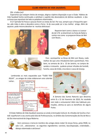 CLUBE HÁBITOS DE VIDA SAUDÁVEL
          Olá a todos (as)!
          Esperamos que estejam cheios de energia, alegria e óptima disposição e que o Clube Hábitos de
     Vida Saudável tenha continuado a satisfazer o apetite dos devoradores de delícias saudáveis e dos
     curiosos que espreitam de lado os paladares vitaminados.
          O 2.º período foi fresco e poucas foram as visitas do Sol. Por isso, sempre que o fresquinho aper-
     tar, põe mãos à obra e descobre como o forno lá de casa pode ser o teu melhor amigo. Além de
     aquecer, pode mesmo devolver-te receitas deliciosas!

                                                                  Reparem bem como a Joana e o Leonar-
                                                              do do 5.º6 se divertiram na Festa de Natal a
                                                              contar-nos como se preparam Broas de Mel
                                                              com Nozes...




                                                     Para acompanhar as Broas de Mel com Nozes, nada
                                                   melhor do que uma infusão/chá bem quentinha/o. Pois
                                                   bem, na semana de 18 a 22 de Janeiro, na compra de
                                                   sandes e croissants, pudeste provar infusões de hortelã,
                                                   funcho, casca de limão, erva doce e casca de laranja.


          Lembrando os mais esquecidos que “TUDO TEM
       ÁGUA” , os amigos do clube elaboraram este colorido
       cartaz .




                                                               A Semana dos Sumos Naturais que decorreu
                                                            entre 8 a 12 de Fevereiro de 2010, foi recebida
                                                            com todo o entusiasmo! Além das habituais pro-
                                                            moções, alertou-se para os benefícios de alguns
                                                            frutos.

        O Clube Hábitos de Vida Saudável associou-se ainda à Animação Cultural. As infusões de funcho e hor-
     telã espalharam o seu aroma pela Sala de Professores/as, no âmbito das Comemorações do Dia de Reis e
     do Dia internacional da Língua Materna.

                 Vem connosco e torna-te membro dos amigos deste clube! Às terças feiras, pelas 9h00, na
               sala 1.15 , adicionamos os seguintes ingredientes: convívio, boa-disposição, criatividade…
               Abraço vitaminado e até breve!

49
 