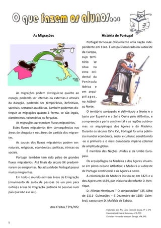 As Migrações                                          História de Portugal
                                                           Portugal tornou-se oficialmente uma nação inde-
                                                        pendente em 1143. É um país localizado no sudoeste
                                                        da Europa,
                                                        cujo terri-
                                                        tório      se
                                                        situa      na
                                                        zona      oci-
                                                        dental da
                                                        Península
                                                        Ibérica     e
     As migrações podem distinguir-se quanto ao em arqui-
espaço, podendo ser internas ou externas e através p é l a g o s ,
da duração, podendo ser temporárias, definitivas, no Atlânti-
sazonais, semanais ou diárias. Também podemos dis- co Norte.
tinguir as migrações quanto à forma, se são legais,        O território português é delimitado a Norte e a
clandestinas, voluntárias ou forçadas.                  Leste por Espanha e a Sul e Oeste pelo Atlântico, e
       As migrações apresentam fluxos migratórios.      compreende a parte continental e as regiões autóno-
   Estes fluxos migratórios têm consequências nas mas: os arquipélagos dos Açores e da Madeira.
áreas de chegada e nas áreas de partida dos migran- Durante os séculos XV e XVI, Portugal foi uma potên-
tes.                                                    cia mundial económica, social e cultural, constituindo
     As causas dos fluxos migratórios podem ser: -se o primeiro e o mais duradouro império colonial
naturais, religiosas, económicas, políticas, étnicas ou de amplitude global.
sociais.                                                   É membro das Nações Unidas e da União Euro-
      Portugal também tem sido palco de grandes peia.
fluxos migratórios. Até finais do século XX predomi- Os arquipélagos da Madeira e dos Açores situam-
naram os emigrantes. Na actualidade Portugal possui se em pleno oceano Atlântico: a Madeira a sudoeste
muitos imigrantes.                                  de Portugal continental e os Açores a oeste.
       Em todo o mundo existem áreas de Emigração          A colonização da Madeira iniciou-se em 1425 e a
(movimento de saída de pessoas de um país para dos Açores em 1439, por iniciativa do Infante D. Hen-
outro) e áreas de Imigração (entrada de pessoas num rique.
país que não é o seu).                                     D. Afonso Henriques “ O conquistador” (25 Julho
                                                        de 1111- Guimarães – 6 Dezembro de 1185- Coim-
                                                        bra), casou com D. Mafalda de Saboia.
                                Ana Freitas / 9º1/Nº2
                                                                           Elaborado por: Ana Lúcia Costa de Sousa, nº 1, 5º3
                                                                           Catarina José Cabral Remesso, nº 3, 5º3
                                                                           Christian Fernando Marques Zerega, nº4, 5º3.

5
 