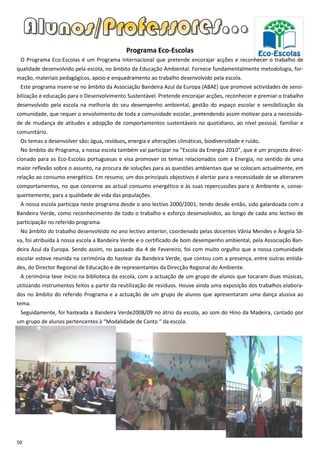 Programa Eco-Escolas
 O Programa Eco-Escolas é um Programa Internacional que pretende encorajar acções e reconhecer o trabalho de
qualidade desenvolvido pela escola, no âmbito da Educação Ambiental. Fornece fundamentalmente metodologia, for-
mação, materiais pedagógicos, apoio e enquadramento ao trabalho desenvolvido pela escola.
 Este programa insere-se no âmbito da Associação Bandeira Azul da Europa (ABAE) que promove actividades de sensi-
bilização e educação para o Desenvolvimento Sustentável. Pretende encorajar acções, reconhecer e premiar o trabalho
desenvolvido pela escola na melhoria do seu desempenho ambiental, gestão do espaço escolar e sensibilização da
comunidade, que requer o envolvimento de toda a comunidade escolar, pretendendo assim motivar para a necessida-
de de mudança de atitudes e adopção de comportamentos sustentáveis no quotidiano, ao nível pessoal, familiar e
comunitário.
 Os temas a desenvolver são: água, resíduos, energia e alterações climáticas, biodiversidade e ruído.
 No âmbito do Programa, a nossa escola também vai participar na ”Escola da Energia 2010”, que é um projecto direc-
cionado para as Eco-Escolas portuguesas e visa promover os temas relacionados com a Energia, no sentido de uma
maior reflexão sobre o assunto, na procura de soluções para as questões ambientais que se colocam actualmente, em
relação ao consumo energético. Em resumo, um dos principais objectivos é alertar para a necessidade de se alterarem
comportamentos, no que concerne ao actual consumo energético e às suas repercussões para o Ambiente e, conse-
quentemente, para a qualidade de vida das populações.
 A nossa escola participa neste programa desde o ano lectivo 2000/2001, tendo desde então, sido galardoada com a
Bandeira Verde, como reconhecimento de todo o trabalho e esforço desenvolvidos, ao longo de cada ano lectivo de
participação no referido programa.
 No âmbito do trabalho desenvolvido no ano lectivo anterior, coordenado pelas docentes Vânia Mendes e Ângela Sil-
va, foi atribuída à nossa escola a Bandeira Verde e o certificado de bom desempenho ambiental, pela Associação Ban-
deira Azul da Europa. Sendo assim, no passado dia 4 de Fevereiro, foi com muito orgulho que a nossa comunidade
escolar esteve reunida na cerimónia do hastear da Bandeira Verde, que contou com a presença, entre outras entida-
des, do Director Regional de Educação e de representantes da Direcção Regional do Ambiente.
 A cerimónia teve início na biblioteca da escola, com a actuação de um grupo de alunos que tocaram duas músicas,
utilizando instrumentos feitos a partir da reutilização de resíduos. Houve ainda uma exposição dos trabalhos elabora-
dos no âmbito do referido Programa e a actuação de um grupo de alunos que apresentaram uma dança alusiva ao
tema.
 Seguidamente, foi hasteada a Bandeira Verde2008/09 no átrio da escola, ao som do Hino da Madeira, cantado por
um grupo de alunos pertencentes à “Modalidade de Canto “ da escola.




50
 