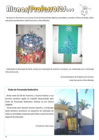No decorrer do presente ano lectivo, foram já desenvolvidas algumas actividades, inseridas no Plano de Acção, elabo-
rado pelas coordenadoras Isabel Sarmento e Vânia Mendes.




 Elaboração da decoração de Natal, através da reutilização de materiais recicláveis, em colaboração com a Animação
Cultural da escola.

                                                                         As Coordenadoras do Programa Eco-Escolas:
                                                                                    Isabel Sarmento e Vânia Mendes




      Clube de Prevenção Rodoviária

 Ainda neste dia 04 de Fevereiro, a Escola hasteou a sua
primeira bandeira ligada ao trabalho desenvolvido pelo
Clube de Prevenção Rodoviária, relativo ao ano lectivo
2008/09.
     Dinamizado pela docente Simone Catanho, a atribuição
desta bandeira aconteceu na sequência da realização de
todas as actividades propostas pelo Clube e pela Secretaria
Regional de Educação.



                                        O Professor João Calaça




51
 