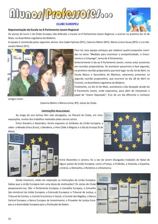 CLUBE EUROPEU
Representação da Escola no X Parlamento Jovem Regional
Os alunos do turno 1 do Clube Europeu irão defender a Escola no X Parlamento Jovem Regional, a ocorrer no próximo dia 12 de
Maio, na Assembleia Legislativa da Madeira.
A equipa é constituída pelos seguintes alunos: Ana Isabel Spínola (9º1), Catarina Melim (8º2), Marta Licínia Sousa (8º2) e Luis Ale-
xandre Moniz (9º1).
                                                             Para tal, esta equipa começou por elaborar quatro propostas inseri-
                                                             das no tema “Medidas para incentivar a competitividade, o Cresci-
                                                             mento e o Emprego”, tema do X Parlamento.
                                                             Anteriormente à ida ao X Parlamento Jovem, iremos estar presentes
                                                             em reuniões preparatórias. Se acontecer passarmos à fase seguinte,
                                                             na primeira reunião preparatória que terá lugar no dia 16 de Abril, na
                                                             Escola Básica e Secundária de Machico, estaremos presentes na
                                                             segunda reunião preparatória, que ocorrerá no dia 28 de Abril no
                                                             Funchal, na Assembleia Legislativa da Madeira.
                                                             Finalmente, no dia 12 de Maio, acontecerá a tão desejada sessão do
                                                             X Paramento Jovem, onde esperamos, para além de interpretar o
                                                             papel de “Jovem Deputado”, fruir de um dia diferente e conhecer
amigos novos.
                              Catarina Melim e Marta Licínia, 8º2, sócias do Clube.


                               EXPOSIÇÕES REALIZADAS
         Ao longo do ano lectivo têm sido divulgados, no Placard do Clube, em mini-
exposições, muitos dos trabalhos realizados pelos alunos sócios.
         Entre Outubro e Dezembro, foram expostos os Símbolos da União Europeia, a
saber: a Moeda Única (Euro), a Bandeira, o Hino (Ode à Alegria) e o Dia da Europa (9 de
Maio).




                                               Entre Dezembro e Janeiro, foi a vez de serem divulgadas tradições de Natal de
                                               alguns países da União Europeia, como a França, a Finlândia, a Holanda, a Espanha,
                                               a Grécia, a Alemanha, a Roménia e a Dinamarca.



         Desde Fevereiro, estão em exposição as Instituições da União Europeia.
Sabias que a União Europeia tem uma dúzia de instituições? Os sócios do Clube
pesquisaram-nas. São: o Parlamento Europeu; o Conselho Europeu; o Conselho
(de ministros) da União Europeia; a Comissão Europeia; o Tribunal de Justiça; o
Tribunal de Contas; o Comité Económico e Social; o Comité das Regiões; o Banco
Central Europeu; o Banco Europeu de Investimento; o Provedor de Justiça Euro-
peu e a Autoridade Europeia para a Protecção de Dados.




52
 