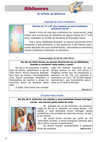 Biblionews
                               As notícias da Biblioteca


                                       Exposição de artes na biblioteca

                           Alunos de 7º e 8º ano expõem os seus trabalhos
                                           artísticos de EV
                       Desde o início do mês que a biblioteca da nossa escola pôde
                   contar com a presença de trabalhos de alguns alunos de 7º e 8º
                   anos, realizados no âmbito da disciplina de Educação Visual.
                        Sob o tema “Reflexões Pessoais” os alunos exprimiram artis-
                   ticamente o que pensavam, o que gostavam e até mesmo expu-
                   seram algumas das suas características, valorizando os elementos
                   visuais e plásticos enfatizados na disciplina.


                                 Comemorações do Dia de Júlio Verne
               No dia de Júlio Verne, os alunos divertiram-se na biblioteca,
                       ficando a conhecer mais sobre o autor.
           No dia 8 de Fevereiro, a biblio-   rado um homem visionário no seu
     teca da escola, comemorou o dia de       tempo, porque no séc. XIX previu e
     Júlio Verne. Houve algumas activida-     imaginou coisas que só começaram a
     des para os alunos, nomeadamente         aparecer no séc. XX, por exemplo, o
     uma breve exposição biográfica e         submarino no livro “ As 20.000 léguas
     bibliográfica do escritor e ainda um     submarinas”, que futuramente apare-
     concurso sobre as diversas obras         ceria na 1ª Guerra Mundial.
     dele.
           O autor Júlio Verne era conside-
                                                                          Márcia 6º4

                                   O Cupido visita a escola
             No dia de S. Valentim um cúpido e uma borboleta foram entregar
                        cartas aos alunos pelas salas de aula.
                                     No passado dia 12 de Fevereiro, na comemo-
                               ração do dia de S. Valentim na nossa escola, um
                               cúpido e uma borboleta foram entregar cartas
                               românticas e de amizade às salas dos alunos, na par-
                               te da manhã.
                                     As cartas foram escritas por parte de um
                               “admirador secreto” e foram entregues sabendo ape-
                               nas o nome a quem se destinavam.
                                     Os alunos ficaram surpreendidos e gostaram
                               muito da surpresa.                       Márcia 6º4




53
 