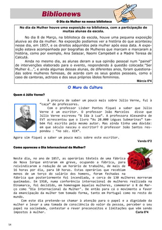 Biblionews
                               O Dia da Mulher na nossa biblioteca
        No dia da Mulher houve uma exposição na biblioteca, com a participação de
                                muitas alunas da escola.

            No dia 8 de Março, na biblioteca da escola, houve uma pequena exposição
      alusiva ao dia da mulher. Na exposição podíamos ver a história do que aconteceu
      nesse dia, em 1857, e os direitos adquiridos pela mulher após essa data. A expo-
      sição estava acompanhada por biografias de Mulheres que marcam e marcaram a
      história, como por exemplo, Ana Salazar, Naomi Campebell e a Madre Teresa de
      Calcutá.
            Ainda no mesmo dia, as alunas deram a sua opinião pessoal num “painel”
      de intervenções elaborado para o evento, respondendo à questão colocada:”Ser
      Mulher é...”, e ainda algumas dessas alunas, de diferentes anos, foram questiona-
      das sobre mulheres famosas, de acordo com os seus gostos pessoais, como o
      caso de cantoras, actrizes e dos seus próprios ídolos femininos.
                                                                              Márcia 6º4

                                      O Muro da Cultura
     Quem é Júlio Verne?
                         À procura de saber um pouco mais sobre Júlio Verne, fui à
                     “caça” de professores.
                         Com o professor Lisber Pontes fiquei a saber que Júlio
                     Verne é um escritor. O professor João Marcelos      disse que
                     Júlio Verne escreveu “A Ida à Lua”. A professora Alexandra de
                     EVT acrescentou que o livro “As 20.000 Léguas Submarinas” tam-
                     bém foi escrito pelo mesmo autor. Mas ainda tinha uma dúvida:
                     em que século nasceu o escritor? O professor João Santos res-
                     pondeu : “no séc. XIX”.
     Agora sim fiquei a saber um pouco mais sobre este escritor.
                                                                              Vanda 6º2

     Como apareceu o Dia Internacional da Mulher?


     Neste dia, no ano de 1857, as operárias têxteis de uma fábrica
     de Nova Iorque entraram em greve, ocupando a fábrica, para
     reivindicarem a redução de um horário de trabalho, de mais de
     16 horas por dia, para 10 horas. Estas operárias que recebiam
     menos de um terço do salário dos homens, foram fechadas na
     fábrica que posteriormente foi incendiada, e cerca de 130 mulheres morreram
     queimadas. Em 1910, numa conferência internacional de mulheres realizada na
     Dinamarca, foi decidido, em homenagem àquelas mulheres, comemorar o 8 de Mar-
     ço como "Dia Internacional da Mulher". De então para cá o movimento a favor
     da emancipação da mulher tem tomado forma, tanto em Portugal como no resto do
     mundo.
         Com este dia pretende-se chamar à atenção para o papel e a dignidade da
     mulher e levar a uma tomada de consciência do valor da pessoa, perceber o seu
     papel na sociedade, contestar e rever preconceitos e limitações que vêm sendo
     impostos à mulher.                                                  Carla 6º4



54
 