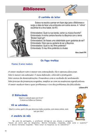 Biblionews
                                            O cantinho do leitor

                                       Estava na escola a pensar em fazer algo para o Biblionews e
                                 surgiu a ideia de fazer uma entrevista com outros alunos. A “vítima”
                                 escolhida foi a Ana Isabel, do 6º2.

                                 Entrevistadora: Qual é a tua banda, cantor ou música favorita?
                                 Entrevistada: A minha cantora favorita é a Beyonce com o tema:
                                 “Broken heart girl”.
                                 Entrevistadora: Se fosses uma celebridade quem gostarias de ser?
                                 Entrevistada: Claro que eu gostaria de ser a Beyonce.
                                 Entrevistadora: Qual é o teu filme preferido?
                                 Entrevistada: O meu filme preferido é o Avatar.
                                                                                        Ana José 6º4



                                               Os Papa-troféus
        Poema: O amor maduro



     O amor maduro não é menor em intensidade. Ele é apenas silencioso.
     Não é menor em extensão. É mais definido, colorido e poetizado.
     Não carece de demonstrações. Presenteia com a verdade do sentimento.
     Não precisa de presenças exigidas, amplia-se com as ausências significativas.
     O amor maduro tem e quer problemas e vive dos problemas da felicidade.
                                                                                             Liliana 6º4



         O Bibliocúmulo
                  Qual é o cúmulo para um livro?
                   Caírem as folhas no Outono.

        Vê se adivinhas...
     Qual é a coisa, qual é ela que atravessa todas as portas, sem nunca entrar, nem
                                       sair por elas?

        A anedota do mês

          Na aula de português, o professor dirige-se aos alunos e pergunta:
     "Houve um carro que se despistou. Menino Fernando, responda, onde está o sujeito?"
     E o menino Fernando responde: "Deve estar no hospital ou no cemitério!"


55
 