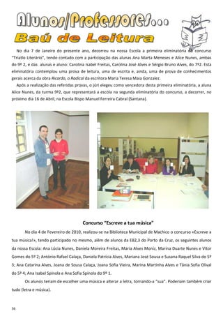 No dia 7 de Janeiro do presente ano, decorreu na nossa Escola a primeira eliminatória do concurso
“Triatlo Literário”, tendo contado com a participação das alunas Ana Marta Meneses e Alice Nunes, ambas
do 9º 2, e das alunas e aluno: Carolina Isabel Freitas, Carolina José Alves e Sérgio Bruno Alves, do 7º2. Esta
eliminatória contemplou uma prova de leitura, uma de escrita e, ainda, uma de prova de conhecimentos
gerais acerca da obra Ricardo, o Radical da escritora Maria Teresa Maia Gonzalez.
     Após a realização das referidas provas, o júri elegeu como vencedora desta primeira eliminatória, a aluna
Alice Nunes, da turma 9º2, que representará a escola na segunda eliminatória do concurso, a decorrer, no
próximo dia 16 de Abril, na Escola Bispo Manuel Ferreira Cabral (Santana).




                                        Concurso “Escreve a tua música”
         No dia 4 de Fevereiro de 2010, realizou-se na Biblioteca Municipal de Machico o concurso «Escreve a
tua música!», tendo participado no mesmo, além de alunos da EB2,3 do Porto da Cruz, os seguintes alunos
da nossa Escola: Ana Lúcia Nunes, Daniela Moreira Freitas, Maria Alves Moniz, Marina Duarte Nunes e Vítor
Gomes do 5º 2; António Rafael Calaça, Daniela Patrícia Alves, Mariana José Sousa e Susana Raquel Silva do 5º
3; Ana Catarina Alves, Joana de Sousa Calaça, Joana Sofia Vieira, Marina Martinha Alves e Tânia Sofia Olival
do 5º 4; Ana Isabel Spínola e Ana Sofia Spínola do 9º 1.
         Os alunos teriam de escolher uma música e alterar a letra, tornando-a “sua”. Poderiam também criar
tudo (letra e música).



56
 