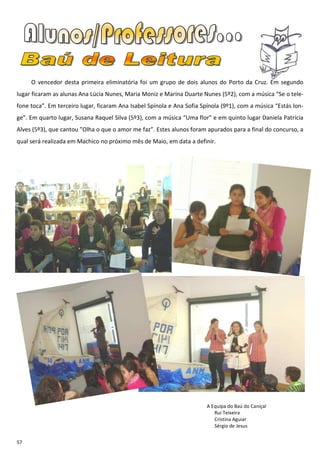 O vencedor desta primeira eliminatória foi um grupo de dois alunos do Porto da Cruz. Em segundo
lugar ficaram as alunas Ana Lúcia Nunes, Maria Moniz e Marina Duarte Nunes (5º2), com a música “Se o tele-
fone toca”. Em terceiro lugar, ficaram Ana Isabel Spínola e Ana Sofia Spínola (9º1), com a música “Estás lon-
ge”. Em quarto lugar, Susana Raquel Silva (5º3), com a música “Uma flor” e em quinto lugar Daniela Patrícia
Alves (5º3), que cantou ”Olha o que o amor me faz”. Estes alunos foram apurados para a final do concurso, a
qual será realizada em Machico no próximo mês de Maio, em data a definir.




                                                                        A Equipa do Baú do Caniçal
                                                                           Rui Teixeira
                                                                           Cristina Aguiar
                                                                           Sérgio de Jesus


57
 