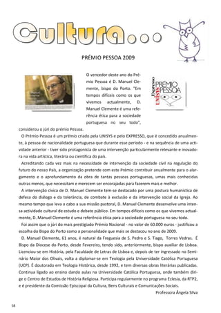 PRÉMIO PESSOA 2009

                                              O vencedor deste ano do Pré-
                                              mio Pessoa é D. Manuel Cle-
                                              mente, bispo do Porto. "Em
                                              tempos difíceis como os que
                                              vivemos         actualmente,   D.
                                              Manuel Clemente é uma refe-
                                              rência ética para a sociedade
                                              portuguesa no seu todo",
     considerou o júri do prémio Pessoa.
      O Prémio Pessoa é um prémio criado pela UNISYS e pelo EXPRESSO, que é concedido anualmen-
     te, à pessoa de nacionalidade portuguesa que durante esse período - e na sequência de uma acti-
     vidade anterior - tiver sido protagonista de uma intervenção particularmente relevante e inovado-
     ra na vida artística, literária ou científica do país.
      Acreditando cada vez mais na necessidade de intervenção da sociedade civil na regulação do
     futuro do nosso País, a organização pretende com este Prémio contribuir anualmente para o alar-
     gamento e o aprofundamento da obra de tantas pessoas portuguesas, umas mais conhecidas
     outras menos, que necessitam e merecem ser encorajadas para fazerem mais e melhor.
      A intervenção cívica de D. Manuel Clemente tem-se destacado por uma postura humanística de
     defesa do diálogo e da tolerância, de combate à exclusão e da intervenção social da Igreja. Ao
     mesmo tempo que leva a cabo a sua missão pastoral, D. Manuel Clemente desenvolve uma inten-
     sa actividade cultural de estudo e debate público. Em tempos difíceis como os que vivemos actual-
     mente, D. Manuel Clemente é uma referência ética para a sociedade portuguesa no seu todo.
      Foi assim que o júri do mais prestigiado Prémio Nacional - no valor de 60.000 euros - justificou a
     escolha do Bispo do Porto como a personalidade que mais se destacou no ano de 2009.
      D. Manuel Clemente, 61 anos, é natural da Freguesia de S. Pedro e S. Tiago, Torres Vedras. É
     Bispo da Diocese do Porto, desde Fevereiro, tendo sido, anteriormente, bispo auxiliar de Lisboa.
     Licenciou-se em História, pela Faculdade de Letras de Lisboa e, depois de ter ingressado no Semi-
     nário Maior dos Olivais, volta a diplomar-se em Teologia pela Universidade Católica Portuguesa
     (UCP). É doutorado em Teologia Histórica, desde 1992, e tem diversas obras literárias publicadas.
     Continua ligado ao ensino dando aulas na Universidade Católica Portuguesa, onde também diri-
     ge o Centro de Estudos de História Religiosa. Participa regularmente no programa Eclesia, da RTP2,
     e é presidente da Comissão Episcopal da Cultura, Bens Culturais e Comunicações Sociais.
                                                                                  Professora Ângela Silva

58
 