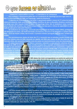 COMBATER O AQUECIMENTO GLOBAL – A CONFERÊNCIA DE COPENHAGA
        Para combater o aquecimento global deu-se a Conferência de Copenhaga que teve lugar entre os
dias 7 e 18 de Dezembro de 2009, em Copenhaga, capital da Dinamarca.
        O objectivo da Conferência era o de limitar o aquecimento global a menos de 2°C acima da tempe-
ratura pré-industrial, dado existirem fortes indícios científicos de que as alterações climáticas constituirão
um perigo para além daquele limiar. O acordo de Copenhaga devia, não só estabelecer metas mundiais
para a redução das emissões, mas também proporcionar uma base para o reforço da capacidade de adap-
tação de cada país às alterações climáticas.
        Na Conferência de Copenhaga, convocada pela Organização das Nações Unidas (ONU), participaram
192 delegações de países, 120 chefes de Estado e de Governo, cerca de 15 mil delegados e o próprio Secre-
tário – Geral das Nações Unidas, Ban Ki-moon. O primeiro-ministro português, José Sócrates, também par-
ticipou.
        Para permanecermos abaixo do limiar dos 2°C, é necessário que as emissões à escala mundial atin-
jam o seu máximo antes de 2020, descendo em seguida, até 2050, para menos de 50% dos níveis de 1990.
Para este efeito, são necessárias medidas tanto dos países em desenvolvimento como dos desenvolvidos.
        Os países desenvolvidos devem liderar o processo, reduzindo as suas emissões colectivas até 30%
dos níveis de 1990, no horizonte de 2020. A União Europeia deu o exemplo, ao comprometer-se a reduzir
em 30% as suas emissões se outros países desenvolvidos se vincularem a cortes comparáveis, e aplicou já
as medidas tendentes a diminuir em 20% as suas próprias emissões (IP/08/1998). A comunicação da UE
apresentada na Conferência propõe parâmetros específicos para assegurar que as metas nacionais envol-
vam um grau de esforço comparável. Todos os países da OCDE e os seus Estados-Membros, bem como os
países candidatos à adesão e os potenciais candidatos, devem estabelecer metas de emissão.
        Os países em desenvolvimento, com excepção dos mais pobres, devem, até 2020, limitar o cresci-
mento das suas emissões colectivas a 15-30% abaixo dos níveis correspondentes ao cenário de ausência de
medidas específicas. Para o efeito, impõe-se uma rápida diminuição das emissões resultantes da desflores-
tação tropical (IP/08/1543). Estes países devem comprometer-se, até 2011, a adoptar estratégias de
desenvolvimento com baixa emissão de carbono, abrangendo todos os principais sectores emissores.
Haverá um novo mecanismo internacional para avaliar estas estratégias e casar as acções propostas com
um apoio externo adequado.
        Para que as emissões possam ser reduzidas, o investimento adicional líquido à escala mundial
poderá ter de subir para cerca de 175 mil milhões de Euros, por ano, em 2020. Os países em desenvolvi-
mento necessitarão de mais de metade deste montante. Até 2020, as acções levadas a cabo nestes países
terão, na sua maioria, baixos custos – senão lucros –, devendo ser financiadas a nível interno. O apoio
financeiro internacional a acções que excedam as capacidades internas de um país deve provir de fontes
como os fundos públicos e os mecanismos internacionais de crédito para o carbono.
        O acordo de Copenhaga deve igualmente prever um quadro de ajuda aos diversos países na adap-
tação às alterações climáticas inevitáveis. A todos os países, desenvolvidos ou em desenvolvimento, deve
ser exigida a elaboração de estratégias nacionais para a adaptação. Os mais vulneráveis dos países menos
desenvolvidos e dos pequenos Estados insulares em desenvolvimento devem receber apoio para a adapta-
ção.
        A UE deve estudar potenciais fontes inovadoras de financiamento internacional baseadas no princí-
pio do «poluidor-pagador» e na capacidade de pagamento. Uma parte das receitas dos Estados-Membros
obtidas com o leiloamento no âmbito do sistema de comércio de licenças de emissão da UE poderá tam-
bém ser utilizada para apoiar os países em desenvolvimento.
        Portugal vai contribuir com 12 milhões de Euros anuais, durante 3 anos, para o fundo de apoio dos
países mais pobres que têm de atingir as metas ambientais da Cimeira de Copenhaga.
Trabalho elaborado por: Décio Martins, nº9, 9º1.

6
 