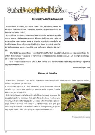 PRÉMIO ESTADISTA GLOBAL 2009


 O presidente brasileiro, Luiz Inácio Lula da Silva, recebeu o prémio de
Estadista Global do Fórum Económico Mundial, no passado dia 29 de
Janeiro, em Davos (Suíça).
 O presidente brasileiro é o primeiro líder mundial a ser homenageado
com o prémio criado para marcar os 40 anos do Fórum, que todos os
anos analisa, nesta cidade suíça, a situação económica mundial e as
tendências de desenvolvimento. O objectivo deste prémio é reconhe-
cer os líderes que usam o mandato para melhorar a situação do mun-
do.
      O fundador e presidente do Fórum Económico Mundial, Klaus Schwab, disse que «o presidente do Bra-
sil tem demonstrado verdadeiro compromisso com todas as áreas da sociedade, e é um exemplo a ser segui-
do na liderança mundial».
      O ex-secretário das Nações Unidas, Kofi Annan, foi a personalidade escolhida para entregar o prémio
ao presidente brasileiro.
                                                                                     Professora Ângela Silva


                                           Golo de pé descalço


 O Brasileiro Leónidas da Silva entrou na história do futebol quando no Mundial de 1938, frente à Polónia,
marcou um golo de “pé descalço”.
A sua bota estragou-se, e como não existia outra de reserva atirou-a
para fora do campo para alguém do banco a tentar reparar, ficando
assim com um pé descalço.
 Entretanto houve uma falta contra a Polónia. Hércules, avançado da
selecção Brasileira, marcou a falta com força. Do lance resultou um
ressalto, indo a bola ter ao jogador Leónidas. Este utilizando o pé des-
calço rematou à baliza com sucesso. O árbitro validou esse golo que
ainda hoje é histórico. Actualmente isto não seria possível, já que as
regras penalizam como falta qualquer toque na bola sem bota.


                                                                                   Professor João Mancelos




60
 
