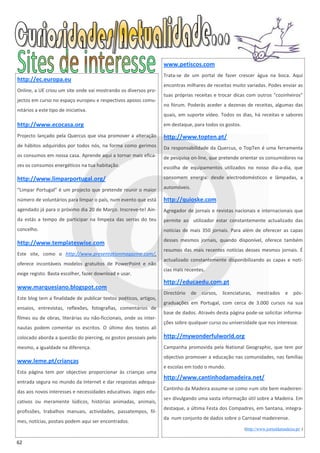 www.petiscos.com
                                                                   Trata-se de um portal de fazer crescer água na boca. Aqui
http://ec.europa.eu
                                                                   encontras milhares de receitas muito variadas. Podes enviar as
Online, a UE criou um site onde vai mostrando os diversos pro-
                                                                   tuas próprias receitas e trocar dicas com outros "cozinheiros"
jectos em curso no espaço europeu e respectivos apoios comu-
                                                                   no fórum. Poderás aceder a dezenas de receitas, algumas das
nitários a este tipo de iniciativa.
                                                                   quais, em suporte vídeo. Todos os dias, há receitas e sabores
http://www.ecocasa.org                                             em destaque, para todos os gostos.

Projecto lançado pela Quercus que visa promover a alteração        http://www.topten.pt/
de hábitos adquiridos por todos nós, na forma como gerimos         Da responsabilidade da Quercus, o TopTen é uma ferramenta
os consumos em nossa casa. Aprende aqui a tornar mais efica-       de pesquisa on-line, que pretende orientar os consumidores na
zes os consumos energéticos na tua habitação.                      escolha de equipamentos utilizados no nosso dia-a-dia, que

http://www.limparportugal.org/                                     consomem energia: desde electrodomésticos e lâmpadas, a

“Limpar Portugal” é um projecto que pretende reunir o maior        automóveis.

número de voluntários para limpar o país, num evento que está      http://quioske.com
agendado já para o próximo dia 20 de Março. Inscreve-te! Ain-      Agregador de jornais e revistas nacionais e internacionais que
da estás a tempo de participar na limpeza das serras do teu        permite ao utilizador estar constantemente actualizado das
concelho.                                                          notícias de mais 350 jornais. Para além de oferecer as capas
                                                                   desses mesmos jornais, quando disponível, oferece também
http://www.templateswise.com
                                                                   resumos das mais recentes notícias desses mesmos jornais. É
Este site, como o http://www.presentationmagazine.com/,
                                                                   actualizado constantemente disponibilizando as capas e notí-
oferece incontáveis modelos gratuitos de PowerPoint e não
                                                                   cias mais recentes.
exige registo. Basta escolher, fazer download e usar.
                                                                   http://educaedu.com.pt
www.marquesiano.blogspot.com
                                                                   Directório    de   cursos,   licenciaturas,   mestrados       e   pós-
Este blog tem a finalidade de publicar textos poéticos, artigos,
                                                                   graduações em Portugal, com cerca de 3.000 cursos na sua
ensaios, entrevistas, reflexões, fotografias, comentários de
                                                                   base de dados. Através desta página pode-se solicitar informa-
filmes ou de obras, literárias ou não-ficcionais, onde os inter-
                                                                   ções sobre qualquer curso ou universidade que nos interesse.
nautas podem comentar os escritos. O último dos textos ali
colocado aborda a questão do piercing, os gostos pessoais pelo     http://mywonderfulworld.org
mesmo, a igualdade na diferença.                                   Campanha promovida pela National Geographic, que tem por
                                                                   objectivo promover a educação nas comunidades, nas famílias
www.leme.pt/crianças
                                                                   e escolas em todo o mundo.
Esta página tem por objectivo proporcionar às crianças uma
                                                                   http://www.cantinhodamadeira.net/
entrada segura no mundo da Internet e dar respostas adequa-
                                                                   Cantinho da Madeira assume-se como «um site bem madeiren-
das aos novos interesses e necessidades educativas. Jogos edu-
                                                                   se» divulgando uma vasta informação útil sobre a Madeira. Em
cativos ou meramente lúdicos, histórias animadas, animais,
                                                                   destaque, a última Festa dos Compadres, em Santana, integra-
profissões, trabalhos manuais, actividades, passatempos, fil-
                                                                   da num conjunto de dados sobre o Carnaval madeirense.
mes, notícias, postais podem aqui ser encontrados.
                                                                                                          (http://www.jornaldamadeira.pt/ )


62
 
