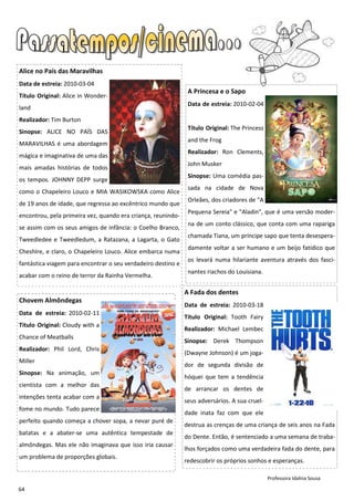 Alice no País das Maravilhas
Data de estreia: 2010-03-04
                                                               A Princesa e o Sapo
Título Original: Alice in Wonder-
                                                               Data de estreia: 2010-02-04
land
Realizador: Tim Burton
                                                               Título Original: The Princess
Sinopse: ALICE NO PAÍS DAS
                                                               and the Frog
MARAVILHAS é uma abordagem
                                                               Realizador: Ron Clements,
mágica e imaginativa de uma das
                                                               John Musker
mais amadas histórias de todos
                                                               Sinopse: Uma comédia pas-
os tempos. JOHNNY DEPP surge
                                                               sada na cidade de Nova
como o Chapeleiro Louco e MIA WASIKOWSKA como Alice
                                                               Orleães, dos criadores de "A
de 19 anos de idade, que regressa ao excêntrico mundo que
                                                               Pequena Sereia" e "Aladin", que é uma versão moder-
encontrou, pela primeira vez, quando era criança, reunindo-
                                                               na de um conto clássico, que conta com uma rapariga
se assim com os seus amigos de infância: o Coelho Branco,
                                                               chamada Tiana, um príncipe sapo que tenta desespera-
Tweedledee e Tweedledum, a Ratazana, a Lagarta, o Gato
                                                               damente voltar a ser humano e um beijo fatídico que
Cheshire, e claro, o Chapeleiro Louco. Alice embarca numa
                                                               os levará numa hilariante aventura através dos fasci-
fantástica viagem para encontrar o seu verdadeiro destino e
                                                               nantes riachos do Louisiana.
acabar com o reino de terror da Rainha Vermelha.

                                                              A Fada dos dentes
Chovem Almôndegas
                                                              Data de estreia: 2010-03-18
Data de estreia: 2010-02-11
                                                              Título Original: Tooth Fairy
Título Original: Cloudy with a
                                                              Realizador: Michael Lembec
Chance of Meatballs
                                                              Sinopse: Derek Thompson
Realizador: Phil Lord, Chris
                                                              (Dwayne Johnson) é um joga-
Miller
                                                              dor de segunda divisão de
Sinopse: Na animação, um
                                                              hóquei que tem a tendência
cientista com a melhor das
                                                              de arrancar os dentes de
intenções tenta acabar com a
                                                              seus adversários. A sua cruel-
fome no mundo. Tudo parece
                                                              dade inata faz com que ele
perfeito quando começa a chover sopa, a nevar puré de
                                                              destrua as crenças de uma criança de seis anos na Fada
batatas e a abater-se uma autêntica tempestade de
                                                              do Dente. Então, é sentenciado a uma semana de traba-
almôndegas. Mas ele não imaginava que isso iria causar
                                                              lhos forçados como uma verdadeira fada do dente, para
um problema de proporções globais.
                                                              redescobrir os próprios sonhos e esperanças.

                                                                                               Professora Idalina Sousa

64
 