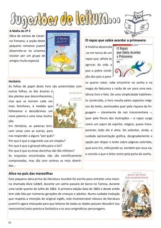 A Malta do 2º C
Obra de estreia de Catari-
na Fonseca, a acção deste                                 O rapaz que sabia acordar a primavera
pequeno romance juvenil                                   A história desenrola
desenrola-se no universo
                                                          -se em torno de um
escolar por um grupo de
                                                          rapaz que, alheio às
amigos muito especial.
                                                          agruras da vida a
                                                          que a pobre condi-
                                                          ção dos pais o pare-
Herbário                                                  ce querer votar, sabe encontrar no sonho e na
As folhas de papel deste livro são preenchidas com
                                                          magia da Natureza a razão de ser para uma exis-
outras folhas, as das árvores e
                                                          tência livre e feliz. De uma simplicidade habilmen-
das plantas que desconhecemos,
mas que se tornam cada vez                                te construída, o livro resulta pelos aspectos mági-
mais familiares, à medida que                             cos do texto, acentuados quer pela riqueza da lin-
folheamos e descobrimos um                                guagem – claramente de raiz transmontana –,
novo poema e uma nova ilustra-
                                                          quer pela finura das ilustrações – o rapaz surge
ção.
                                                          como um sopro de espírito, mágico, quase trans-
Em Herbário, as palavras brin-
cam umas com as outras, para                              parente; todo ele é alma. De salientar, ainda, a
nos responder a alguns “por quês”:                        cuidada apresentação gráfica, designadamente a
Por que é que o cogumelo usa um chapéu?                   opção por dispor o texto sobre páginas coloridas,
Por que é que o girassol olha para o Sol?
                                                          qual arco-íris, reforçando-se, também por essa via,
Por que é que as ervas daninhas são tão infelizes?
                                                          o convite a que o leitor entre pela porta do sonho.
As respostas encontradas não são cientificamente
comprovadas, mas são com certeza as mais diverti-
das...

Alice no país das maravilhas
Esta pequena obra-prima da literatura mundial foi escrita para entreter uma meni-
na chamada Alice Liddell, durante um calmo passeio de barco no Tamisa, durante
uma tarde quente de Julho de 1862. A primeira edição data de 1865 e desde então
tem sido lida por inúmeras gerações de crianças e adultos. Numa cuidada tradução
que respeita a intenção do original inglês, este incontornável clássico da literatura
juvenil é agora relançado para que leitores de todas as idades possam descobrir (ou
reencontrar) esta aventura fantástica e os seus enigmáticos personagens.



65
 