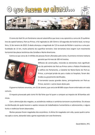 O sismo do Haiti foi um fenómeno natural catastrófico que teve o seu epicentro a cerca de 25 quilóme-
tros da capital haitiana, Port-au-Prince, e foi registado às 16h 53min e 10 segundos do horário local, na terça-
feira, 12 de Janeiro de 2010. O abalo alcançou a magnitude de 7,0 na escala de Richter e ocorreu a uma pro-
fundidade de 13 km, muito próximo da superfície terrestre. Este terramoto teve origem num movimento
horizontal das placas tectónicas das Caraíbas e Norte-Americana.
     Estima-se que cerca de 3 milhões de pessoas foram afectadas pelo sismo. O primeiro-ministro haitiano
                                           garante que há mais de 100 mil mortos.
                                           Milhares de construções, incluindo os elementos mais significati-
                                           vos do património de Port-au-Prince como o Palácio Presidencial,
                                           o edifício do Parlamento, a Catedral de Notre-Dame de Port-au-
                                           Prince, a principal prisão do país e todos os hospitais, foram des-
                                           truídos ou gravemente danificados.
                                           O terramoto causou grandes danos, principalmente em Port-au-
                                           Prince, Jacmel e outros locais deste país.
     O governo haitiano anunciou, em 21 de Janeiro, que cerca de 80 000 corpos foram enterrados em valas
comuns.
     O impacto provocado pelo sismo foi tão forte que há quem o compare ao impacto de 30 bombas ató-
micas.
     Com a diminuição dos resgates, as assistências médicas e sanitárias tornaram-se prioritárias. Os atrasos
na distribuição de ajuda levaram a apelos raivosos de trabalhadores humanitários e sobreviventes, e alguns
furtos e violências foram observados.
     Muitas pessoas foram resgatadas dos escombros. A última foi resgatada com vida, quase quatro sema-
nas após o sismo, deixando toda a gente espantada com este fenómeno.



                                                                                             David Melim, 9º2.



7
 