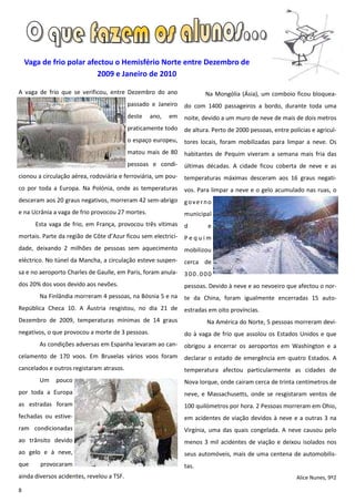 Vaga de frio polar afectou o Hemisfério Norte entre Dezembro de
                          2009 e Janeiro de 2010

A vaga de frio que se verificou, entre Dezembro do ano                 Na Mongólia (Ásia), um comboio ficou bloquea-
                                           passado e Janeiro   do com 1400 passageiros a bordo, durante toda uma
                                           deste   ano,   em   noite, devido a um muro de neve de mais de dois metros
                                           praticamente todo   de altura. Perto de 2000 pessoas, entre polícias e agricul-
                                           o espaço europeu,   tores locais, foram mobilizadas para limpar a neve. Os
                                           matou mais de 80    habitantes de Pequim viveram a semana mais fria das
                                           pessoas e condi-    últimas décadas. A cidade ficou coberta de neve e as
cionou a circulação aérea, rodoviária e ferroviária, um pou-   temperaturas máximas desceram aos 16 graus negati-
co por toda a Europa. Na Polónia, onde as temperaturas         vos. Para limpar a neve e o gelo acumulado nas ruas, o
desceram aos 20 graus negativos, morreram 42 sem-abrigo        governo
e na Ucrânia a vaga de frio provocou 27 mortes.                municipal
       Esta vaga de frio, em França, provocou três vítimas     d        e
mortais. Parte da região de Côte d’Azur ficou sem electrici-   Pequim
dade, deixando 2 milhões de pessoas sem aquecimento            mobilizou
eléctrico. No túnel da Mancha, a circulação esteve suspen-     cerca de
sa e no aeroporto Charles de Gaulle, em Paris, foram anula-    300.000
dos 20% dos voos devido aos nevões.                            pessoas. Devido à neve e ao nevoeiro que afectou o nor-
        Na Finlândia morreram 4 pessoas, na Bósnia 5 e na      te da China, foram igualmente encerradas 15 auto-
República Checa 10. A Áustria resgistou, no dia 21 de          estradas em oito províncias.
Dezembro de 2009, temperaturas mínimas de 14 graus                     Na América do Norte, 5 pessoas morreram devi-
negativos, o que provocou a morte de 3 pessoas.                do à vaga de frio que assolou os Estados Unidos e que
        As condições adversas em Espanha levaram ao can-       obrigou a encerrar os aeroportos em Washington e a
celamento de 170 voos. Em Bruxelas vários voos foram           declarar o estado de emergência em quatro Estados. A
cancelados e outros registaram atrasos.                        temperatura afectou particularmente as cidades de
        Um    pouco                                            Nova Iorque, onde cairam cerca de trinta centímetros de
por toda a Europa                                              neve, e Massachusetts, onde se resgistaram ventos de
as estradas foram                                              100 quilómetros por hora. 2 Pessoas morreram em Ohio,
fechadas ou estive-                                            em acidentes de viação devidos à neve e a outras 3 na
ram condicionadas                                              Virgínia, uma das quais congelada. A neve causou pelo
ao trânsito devido                                             menos 3 mil acidentes de viação e deixou isolados nos
ao gelo e à neve,                                              seus automóveis, mais de uma centena de automobilis-
que     provocaram                                             tas.
ainda diversos acidentes, revelou a TSF.                                                                  Alice Nunes, 9º2

8
 