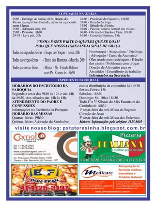 ATIVIDADES NA IGREJA
EXPEDIENTE PAROQUIAL
.
visite nosso blog: pstateresinha.blogspot.com.br
25/03 - Domingo de Ramos, 8h30, Benção dos
Ramos na praça Gino Baletado, depois sai a procissão
rumo à Igreja.
25/03 - Adoraçãoà cruz, 15h
25/03 - Procissão, 18h30
29/03 - Lava pés, 20h
28/03 - Procissão do Encontro, 18h30
28/03 - Benção do Fogo
31/02 - Sábado de Aleluia,
01/04 - Páscoa, horário normal das missas
06/03- Oﬁcina de Oração e Vida, 19h30
10/03 - Curso de Batismo, 18h
HORÁRIOS DO ESCRITÓRIO DA
PARÓQUIA
Segunda a sexta das 9h30 às 12h e das 14h
às19h30. Aos sábados das 14h às 18h.
ATENDIMENTO DO PADRE E
CONFISSÕES
Informações no Escritório da Paróquia
HORÁRIO DAS MISSAS
Quartas-feiras: 19h30
Quintas-feiras: Adoração do Santíssimo
com a distribuição da comunhão às 19h30
Sextas-Feiras: 15h
Sábados: 18h30
Domingo: 8h, 10h e 18h30
Todo 1º e 3º Sábado do Mês Eucaristia do
Caminho às 18h30
1ª sexta-feira do mês Missa do Sagrado
Coração de Jesus
3ª sexta-feira do mês Missa dos Enfermos
Maiores Informações pelo telefone 4125-8005
Fisioterapia / Acupuntura / Psicóloga
/ Advogado / Curso de Aramaico/
Óleo usado para reciclagem / Bênção
dos casais / Problemas com drogas
Doação de Alimentos para os
Assistidos / Consultório do trabalho
Informações na Secretaria
VENHA FAZER PARTE DAQUELES QUE SE DOAM
PARA QUE NOSSSA IGREJA SEJA SINAL DE GRAÇA.
 