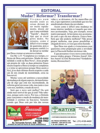 Av. Fernando Ferrari, 418 - SBC
VOCÊ CONHECE
VOCÊ CONFIA!
Depósito Jacomo 4338-6000
95088-7062NÃO SE ENGANE
ESTAMOS AO LADO DO POSTO DE SAÚDE FERRAZÓPOLIS
EDITORIAL
Mudar? Reformar? Transformar?
V i v e m o s n u m
mundo onde as
coisas deixam de
ser muito rapida-
mente, dizem até
que é uma realidade
“líquida”, daquele
tipo que se esvai
pelos dedos. No
entanto, como é
difícil viver o tempo
de quaresma, pois a
proposta central é a
de deixar-se moldar
por Deus etornar-se umanovacriatura.
Em Mc 1,15: “Completou-se o tempo, e o
Reino de Deus está próximo. Mudai de men-
talidade e crede na Boa-Nova”, Jesus propõe
um projeto de vida: as duas primeiras frases
dizem respeito a Deus (o tempo se completou
e o reino se aproximou porque Deus assim o
fez), já as duas últimas dizem respeito a cada
um de nós (mude de mentalidade, creia na
boa-nova).
Muitas vezes até sentimos a necessidade
da mudança de algum aspecto, da transforma-
ção de algo que está nos incomodando, da
reforma geral em nossa vida, mas junto a isso
vem-nos,também,omedodo novo.
Será que o novo será melhor? Ou será
ainda mais terrível do que já está? Não sabe-
mos, porque será o novo. Por isso, a fórmula
para vencermos o medo da mudança de men-
talidade é crermos na boa-nova. Somente
crendo que Deus está por trás das nossas
vidas e, se deixamos, ele faz maravilhas em
nós, é que superamos a ansiedade que nos faz
amedrontadosdiantedasnovidades.
Assim como é difícil uma mudança no
nosso interior, também o é naquilo que esta-
mos acostumados. Veja, por exemplo, nossa
matriz paroquial. Já havíamos nos acostuma-
do com o que ela nos oferecia. Estava bom.
Será que não poderia melhorar? Não posso
propor melhoras, mas posso possibilitar a
chegadado novo, eéisso queestoufazendo.
Que Deus nos ajude a vivenciarmos essa
quaresma como preparação para a novidade
queéaPáscoadoSenhor emnossa vida.
E que possamos viver o novo como dizem
nossos irmãos gregos: Christos Anesti! Alit-
hos Anesti! (Cristo Ressuscitou! Verdadeira-
mente,Ressuscitou!)
(Pe. Romeu)
 