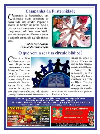 ampanha da Fraternidade, um
Cmomento muito importante da
nossa vida para reﬂetir, preparar a
Páscoa do Senhor em nosso meio e
para que cada um de nós se interiorize
e veja o que pode fazer como Cristão
para ser uma pessoa diferente e ajudar
a construir um mundo que seja a nossa
casa.
Silvio Braz Zanutto
Pastoral da comunicação
Campanha da Fraternidade
Círculo bíblico
não é uma coisa
nova. O primeiro
encontro em torno da
Palavra de Deus vem
do próprio Jesus,
quando andava com
os dois discípulos na
estrada de Emaús.
Antes disso, ele
mesmo, durante os
anos que viveu em Nazaré, todo sábado,
participava da reunião da comunidade na
sinagoga, onde se
faziam três coisas,
que até hoje fazemos
nos círculos bíblicos:
Primeiro, eles
rezavam juntos.
Segundo, eles liam e
meditavam um trecho
da Bíblia. Terceiro,
eles procuravam ver
como podiam ajudar-
se mutuamente para colocar em prática a
PalavradeDeus.
O que vem a ser um círculo bíblico?
 
