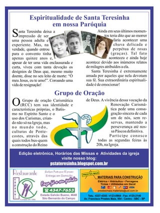 PRESTES MAIA
MATERIAIS PARA CONSTRUÇÃO
Elétrica Ÿ Hidráulica Ÿ Ferragens
Tintas Ÿ Utilidades em Geral
Tels.: 4337-4355 / 4123-0904 - Fax: 4125-2140
Av. Francisco Prestes Maia, 954 - Centro - SBC - SP
prestesmaia.materiais@uol.com.br
Santa Teresinha deixa a
impressão de ser
uma pessoa adulta e
experiente. Mas, na
verdade, quando entrou
para o convento tinha
apenas quinze anos e,
apesar de ter uma vida enclausurada e
curta, viveu com tanta devoção os
desígnios de Deus que, mesmo muito
doente, disse no seu leito de morte: “Ó
meu Jesus, eu te amo!”. Coroando uma
vidaderesignação!
Ainda em seus últimos momen-
tos teria dito que ao morrer
faria acontecer uma
chuva delicada e
perpétua de rosas
(graças). Tal fato
aconteceu e ainda hoje
acontece devido aos inúmeros relatos
demilagres atribuídos aela.
Santa Teresinha é extremamente
amada por aqueles que nela devotam
sua fé. Sua extraordinária espirituali-
dadeédeemocionar!
Espiritualidade de Santa Teresinha
em nossa Paróquia
Grupo de Oração
O Grupo de oração Carismática
(RCC) tem sua identidade e
características próprias, o Batis-
mo no Espírito Santo e o
uso dos Carismas, crian-
do não só na Igreja, mas
n o m u n d o t o d o ,
culturas de Pente-
costes, através das
quais todos bus-quem
a construção do Reino
de Deus. A vivência dessa vocação da
Renovação Carismá-
tica pede uma consa-
gração sincera de cada
um de nós, sem re-
servas, mantendo a
perseverança até nos-
saPáscoadeﬁnitiva.
Participe conosco
todas as segundas feiras às
20h, naIgreja.
 