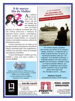 8 de março:
Dia da Mulher
As mulheres
que no pas-
sado eram sub-
missas, não por
sua vontade, mas
por imposição de
uma sociedade
perversa. As mulheres na maioria das vezes
são vítimas silenciosas e indefesas de
agressões físicas, sexuais e psicológicas,
sofrem também de agressões sutis que
passariam despercebidas, no transporte
coletivo e até assédios inocentes, embora não
deixemdesercruéis.
A busca incessante por um lugar ao sol
tem apresentado certo progresso na proﬁssão
liberal, mostrando toda a sua competência e
também com ascensão a posto de comando
nasempresasenapolítica.
A nossa homenagem à mulher que luta,
trabalha e vence com amor à pátria e à
família.(S.B.Z.)
Em minhas orações, agradeço
aos nonnos, que saíram de um pequeno
vilarejo, (Chiozza), e imigraram para o
Brasil. Fugindo da fome, da guerra, se
sacriﬁcando também pelos que não
imigraram. Com famílias numerosas, a
imigração ajudava a ter mais comida e
trabalho aos que ﬁcavam. Gratidão a todos
os nossos ancestrais italianos, que
imigraram e espalharam esse sangue
quente, passional, mas de muita ﬁbra,
garra e amor pela vida!
Dio, Famiglia e Lavoro ... sempre.
Adalberto Guazelli
Secretaria da Cultura S.B.do Campo
Todas as sextas feiras as 19h30 temos um
momento especial em nossa Paroquia, o Estudo
Bíblico com o Padre Romeu.
Um jeito diferente de ler a Bíblia e
nterpretar o livro sagrado.
 