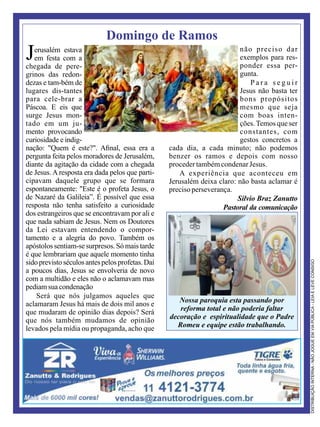Domingo de Ramos
Jerusalém estava
em festa com a
chegada de pere-
grinos das redon-
dezas e tam-bém de
lugares dis-tantes
para cele-brar a
Páscoa. E eis que
surge Jesus mon-
tado em um ju-
mento provocando
curiosidade e indig-
nação: "Quem é este?". Aﬁnal, essa era a
pergunta feita pelos moradores de Jerusalém,
diante da agitação da cidade com a chegada
de Jesus. A resposta era dada pelos que parti-
cipavam daquele grupo que se formara
espontaneamente: "Este é o profeta Jesus, o
de Nazaré da Galileia”. É possível que essa
resposta não tenha satisfeito a curiosidade
dos estrangeiros que se encontravam por ali e
que nada sabiam de Jesus. Nem os Doutores
da Lei estavam entendendo o compor-
tamento e a alegria do povo. Também os
apóstolos sentiam-se surpresos. Só mais tarde
é que lembrariam que aquele momento tinha
sido previsto séculos antes pelos profetas. Daí
a poucos dias, Jesus se envolveria de novo
com a multidão e eles não o aclamavam mas
pediamsuacondenação
Será que nós julgamos aqueles que
aclamaram Jesus há mais de dois mil anos e
que mudaram de opinião dias depois? Será
que nós também mudamos de opinião
levados pela mídia ou propaganda, acho que
não preciso dar
exemplos para res-
ponder essa per-
gunta.
P a r a s e g u i r
Jesus não basta ter
bons propósitos
mesmo que seja
com boas inten-
ções.Temos que ser
constantes, com
gestos concretos a
cada dia, a cada minuto; não podemos
benzer os ramos e depois com nosso
procedertambémcondenarJesus.
A experiência que aconteceu em
Jerusalém deixa claro: não basta aclamar é
precisoperseverança.
Silvio Braz Zanutto
Pastoral da comunicação
Nossa paroquia esta passando por
reforma total e não poderia faltar
decoração e espiritualidade que o Padre
Romeu e equipe estão trabalhando.
 