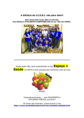 A ESCOLA da I.C.E.R.I. não pára não!!!

            Nem vamos falar muito. Olha só esta foto.
Uma ESCOLA TOTALMENTE COMPROMETIDA em ser “SAL DA TERRA”.




 ________________________________________


   Ainda neste mês, será acrescentado no link   Espaço +
Saúde       um TEXTO a mais, tudo para que você tenha, cada vez mais,




                              SAÚDE.


           Imponderavelmente,... este MOVIMENTO é
               UTILIDADE PÚBLICA, purinha!!!

           Se ainda não entendeu, queira buscar o link
 http://www.escolabiblicadominical.net/maisebd/utilidade.html
 