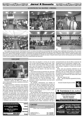 3
ACONTECEU NA MATRIZ - CRISMA
Legenda:RitadeCássiaAlmeida
“Com alegria nos reunimos dia 18 de fevereiro às 20 h no Centro Comunitário da Universidade São Francisco para a celebração da Eucaristia, onde um grupo
de 75 jovens da Paróquia de São José recebeu o sacramento da Crisma pela imposição das mãos de nosso Bispo Dom Sérgio Aparecido Colombo e pelo nosso
pároco Pe. Jeferson Flavio Mengali. A Crisma é o sacramento de pessoas adultas que se comprometem com o projeto de Jesus. Jovens e adultos ajudados pelos
pais, padrinhos e comunidade são chamados a agir com responsabilidade no caminho de Jesus. O Espírito Santo é quem anima e dá força para que os crismados
cultivem bons propósitos e permaneçam firmes nos compromissos que assumem.”
COMPRA - VENDA - INCORPORAÇÃO DE IMÓVEIS
ALAMEDA POLÔNIA, 34
BRAGANÇA PAULISTA - SP
CEP 12916-160
TEL.: (11) 4034-0543
FAX: (11) 4032-0044
CEL.: (11) 9989-1887
CACOCI
CONSULTORIA E EMPREENDIMENTOS DE IMÓVEIS LTDA.
CRECI 6.414-J www.cacociimoveis.com.br
Dr. Carlos Eduardo Falleiros
Dr. Felipe M. C. V. Falleiros
CRO 22762
CRO 76451
Implante
Prótese
Ortodontia
Clínica Geral
Cirurgia
R. Octaviano Machado, 26
Santa Luzia 4034-0522
ODONTOLOGIA ESPECIALIZADAODONTOLOGIA ESPECIALIZADA
Especialista em Implantodontia
Aprendamos com nosso padroeiro!
Castíssimo esposo de Maria, pai adotivo de
Jesus, descendente de Davi e patriarca da família e
dos trabalhadores...
Amigos paroquianos: realmente, nosso padroeiro
tem historia! E é muito importante que saibamos
refletir sobre seus exemplos e compreender o quanto
suas atitudes de fé ainda são espelhos para nossos
dias atuais. Algumas demonstrações de sabedoria
e confiança que São José nos ensinou podem ser
apontadas: na paternidade, viveu juntamente com
Maria um momento delicado, pois viu diante de si sua
futura esposa grávida, sem ter tido relação alguma
com ela. Chateado, terminou tudo sem escândalos
e julgamentos, em silêncio. Imaginem a decepção e
o desespero que tomaram conta de seu coração...
Deus notou sua angustia e o enviou em um sonho
com um anjo a bela mensagem que lhe disse: ‘José,
filho de Davi, não temas receber Maria, tua mulher,
pois o que nela foi gerado vem do Espírito Santo.
Ela dará à luz um filho e tu o chamarás com o nome
de Jesus, pois ele salvará o seu povo dos seus
pecados’.
Sua crença em Deus era tamanha que, sem hesi-
tar, assumiu novamente Maria e Jesus mesmo dian-
te de toda situação critica que o pressionava. Ima-
ginem, caros amigos, quantas situações temos que
passar por cima com nossa fé e desprezar o que o
mundo discrimina, ou o que ele nos impõe... Que
tenhamos o mesmo discernimento que esse santo
nos demonstrou!
Na profissão, desempenhou seu trabalho de
carpinteiro tão digna e honestamente que todos os
anos, no dia 1 de maio, festejamos São José Ope-
rário. Uma das mais belas imagens existentes do
nosso Padroeiro e a presente nessa matéria... Que
sua visível dedicação nos anime e inspire a santifi-
carmos o nosso trabalho!
Na vida familiar, São José decorreu sua vida pre-
parando Jesus para sua grande missão, com muita
fé e sabedoria, inclusive no episódio em que Jesus,
com apenas 12 anos, discutia as escrituras com
doutores da lei, em Jerusalém. Naquele momento
de busca por seu filho, ao encontrá-lo também o
repreendeu junto a Maria, mostrando a nós que o
acompanhamento da vida dos filhos e essencial. Se
naquela época já foi preocupante, imaginem hoje...
Além disso, mesmo sabendo que era filho de Deus,
Cristo sempre o respeitou e o trouxe como um gran-
de pai.
Enfim, para que possamos realmente ser de-
votos desse santo tão importante de nossa Igreja,
peçamos a ele um coração aberto para aceitarmos
as vontades de Deus e enxergarmos a verdade e a
fé dentro de cada momento de nossas vidas, assim
como ele o fez.
São José, rogai por nós!
Fonte: http://pt.wikipedia.org/wiki/S%C3%A3o_
Jos%C3%A9
Amanda Graziele Siqueira de Brito
SÃO JOSÉ
 