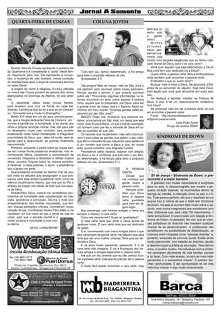 Tudo tem seu tempo determinado, e há tempo
para todo o propósito debaixo do céu.
(Eclesiastes 3:1)
Olá amigos! Mês de março, mês de São José e
me pediram para escrever sobre nosso padroeiro.
Pensei, pensei e pensei: o que poderia escrever
sobre ele? Procurando algumas informações na in-
ternet, encontrei um texto sobre esperar a pessoa
certa, aquela que foi preparada, por Deus, para ser
o grande amor de nossa vida e o Espírito Santo co-
chichou em meu ouvido: “Quantas garotas estão es-
perando por seu São José?”
BINGO! Todas nós, mulheres, que estamos sol-
teiras, procuramos um São José, um rapaz que seja
como José foi para Maria, um pai e marido exemplar,
um homem justo que fez a vontade de Deus em to-
das as ocasiões de sua vida.
Os rapazes que me perdoem, mas esta coluna jo-
vem é para todas as garotas que sabem o seu valor,
que têm a consciência que nasceram para pertencer
a um homem que honre a Deus e que, ao nosso
lado, queria constituir uma Sagrada Família.
Precisamos saber esperar, esperar com alegria,
em Deus e ter a confiança que tudo tem o seu tem-
po determinado, e há tempo para todo o propósito
debaixo do céu. (Eclesiastes 3:1)
A PESSOA
CERTA
Desde que
me conheço por
gente, busco a
pessoa certa.
Sempre acre-
ditei que Deus
tinha a pessoa
certa guardada
para mim em al-
gum lugar.
Nas conversas com minhas amigas, o tema era
sempre o mesmo: o cara certo!
Como ele deveria ser? Quais as qualidades?
O cara certo teria que amar a Deus acima de
qualquer coisa. O cara certo teria que ser dedicado
na igreja.
E ai, conversando com meus amigos sobre o que
eles pensavam da garota certa, me falaram que esta
teria que ser uma mulher virtuosa. Teria que ser de-
dicada a Deus.
E os anos foram passando, passando. E o tal
cara certo não chegava. E via a frustração dos de-
mais amigos e amigas esperando a pessoa certa.
Até que um dia, entendi que eu não preciso bus-
car a pessoa certa, mas que eu preciso ser a pessoa
certa.
É muito fácil querer encontrar o cara certo, mas
será que eu
tenho sido
a garota
certa?
M i n h a s
a t i t u d e s ,
meus pen-
samentos,
minha vida
condiz com aquelas exigências que eu tenho colo-
cado diante de Deus, para o tal cara certo?
Você quer alguém que seja dedicado(a) a Deus!
Mas você tem sido dedicado (a) a Deus?
Quero achar a pessoa certa. Mas a minha pessoa
certa também quer encontrar a pessoa certa.
Entendem o que eu quero dizer?
Busque mais e mais a Deus. Se aproxime d’Ele,
antes de se aproximar de alguém. Seja para Deus,
tudo aquilo que você quer encontrar em outra pes-
soa.
Se dedique à estudar, meditar na Palavra de
Deus, à orar, à ter um relacionamento verdadeiro
com Deus!
Se preocupe mais em ser a pessoa certa, do que
em encontrar a pessoa certa!
Fonte: http://euescolhiesperar.com/
artigos/a-pessoa-certa
Ligia Pires Spina
Grupo de Jovens IGNIS
4
Rua Arthur Siqueira, 29 - Bragança Paulista - SP
mecanicabarca@hotmail.com
Tel/Fax: 4033-3684
MADEIREIRA
BRAGANTINA
Av. José Gomes da Rocha Leal, 134 - Taboão - Bragança Paulista
Tel.: (11) 4033-4048 - Fax: (11) 4033-2328
Quarta- feira de Cinzas representa o primeiro dia
da Quaresma e é considerada a “porta” deste tem-
po importante para nós. Ela representa a conver-
são, a mudança de vida humana, nossa condição
de mortais.Inicia após a terça de Carnaval e termina
na sexta Santa.
A origem do nome é religiosa. A cinza utilizada
na missa das Cinzas provém da queima dos ramos
abençoados no Domingo de Ramos, do ano ante-
rior.
O sacerdote utiliza estas cinzas bentas,
para sinalizar uma cruz na fronte de cada fiel,
dizendo:”Lembra-te que és pó e que ao pó voltarás”
ou “ Convertei-vos e crede no Evangelho.”
Bento XVI disse em um de seus pronunciamen-
tos, que a liturgia deQuarta-Feira de Cinzas é um “
convite à penitência, a humildade, a ter diante dos
olhos a própria condição mortal, mas não para cair
no desespero, muito pelo contrário, para acolher
exatamente nesta nossa mortalidade, a imaginável
proximidade de Deus, que , além da morte, abre as
portas para a ressurreição, ao paraíso finalmente
reencontrado.”
Portanto, enquanto o padre impor as cinzas ben-
tas em nossa fronte,possamos recebê-las, nos re-
conhecendo falhos, pecadores e necessitados de
conversão. Dispostos e decididos a refrear nossos
olhos, ouvidos, línguae todos os nossos sentidos.
A observar, o mais possível, o jejum, a abstinência
que a Igreja nos pede.
Que possamos prometer ao Senhor, tirar de nos-
sas vidas as atitudes que desagradam e que pos-
samos viver este tempo Quaresmal como início de
silêncio,recolhimento interior, que nos une ao Pai e
através da oração nos afasta de tudo que nos sepa-
ra de Deus.
Oração:Meu Deus, inspirai-me verdadeiros sen-
timentos de humildade pela consideração do meu
nada, ignorância e corrupção. Dai-me o mais vivo
arrependimento das minhas iniquidades, que feri-
ram Vossas perfeições infinitas, contristiram Vosso
coração de pai, crucificaram Vosso Filho dileto e me
causaram um mal maior do que a perda da vida do
corpo, pois que o pecado mortal é a
morte da alma e nos expõe a uma mor-
te eterna.
Janice Ludwig Bender
QUARTA-FEIRA DE CINZAS COLUNA JOVEM
SÍNDROME DE DOWN
21 de março - Síndrome de Down: o pre-
conceito é a maior barreira
A gravidez traz muitas expectativas e surpresas
para os pais. A ultrassonografia que mostra o pe-
queno coração batendo, os movimentos dentro da
barriga da mamãe, a interação entre os pais e o fi-
lho. Tudo parece perfeito, até que o resultado de um
exame traz a notícia de que o bebê tem Síndrome
de Down. Os pais já ouviram falar muito sobre o as-
sunto, mas nunca imaginaram que aconteceria com
eles. Estima-se que, para cada 700 nascimentos, 1
bebê tenha Down. O preconceito com relação à Sín-
drome de Down, no passado, fez com que as crian-
ças portadoras do distúrbio não tivessem qualquer
chance de se desenvolverem e professores não
acreditavam na possibilidade da alfabetização, as
crianças eram rotuladas como “pessoas doentes” e,
portanto, excluídas do convívio social. Existe ainda
muito preconceito com relação ao distúrbio, devido
à desinformação e à falta de educação. “Nos últimos
anos, o cenário mudou. Os indivíduos com a síndro-
me participam ativamente da vida familiar, escolar
e do lazer. Com mais acesso, tornam-se mais inde-
pendentes e a autoestima cresce”. É preciso dar-
-lhes oportunidade. E dar oportunidade de ver este
indivíduo crescer é algo muito emocionante.
 