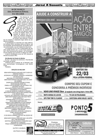 No distante dia 8 de
março de 1857, operá-
rias de uma fábrica de
tecidos, situada em Nova
Iorque, fizeram uma grande
greve. Ocuparam a fábrica
e começaram a reivindicar
melhores condições de tra-
balho, tais como: redução na
carga diária de trabalho para
dez horas (as fábricas exigiam
16 horas de trabalho diário), equi-
paração de salários com os ho-
mens (as mulheres chegavam a
receber até um terço do salário de
um homem, para executar o mesmo
tipo de trabalho) e tratamento digno dentro do am-
biente de trabalho.
A manifestação foi reprimida com total violência.
As mulheres foram trancadas dentro da fábrica, que
foi incendiada. Aproximadamente 130 tecelãs morre-
ram carbonizadas, num ato totalmente desumano.
Foi somente em1910 que a Organização das Na-
ções Unidas decidiu que o 8 de março passaria a
ser o “Dia Internacional da Mulher”, em homenagem
às130 mulheres que morreram na fábrica em 1857.
A data foi oficializada no ano de 1975, através de
Decreto da própria ONU.
Dia Mundial da Oração da Mulher
No dia 1º de março se comemora o “Dia Mundial
da Oração da Mulher.
Trazemos para os leitores de “A Semente” este
belo poema/oração homenageando você Mulher
Cristã.
Parabéns.
ORAÇÃO DA MULHER
BEM AVENTURADA A MULHER QUE CUIDA DO
PRÓPRIO PERFIL
INTERIOR E EXTERIOR, PORQUE A HARMONIA
DA PESSOA FAZ
MAIS BELA A CONVIVÊNCIA HUMANA.
BEM AVENTURADA A MULHER QUE, AO LADO
DO HOMEM,
EXERCITA A PRÓPRIA INSUBSTITUÍVEL
RESPONSABILIDADE NA
FAMÍLIA, NA SOCIEDADE, NA HISTÓRIA E NO
UNIVERSO INTEIRO.
BEM AVENTURADA A MULHER CHAMADA A
TRANSMITIR E A GUARDAR
A VIDA DE MANEIRA HUMILDE E GRANDE.
BEM AVENTURADA A MUYLHER QUANDO NELA
E AO REDOR DELA
ACOLHE, FAZ CRESCER E PROTEGE A VIDA.
BEM AVENTURADA A MULHER QUE PÕE A
INTELIGÊNCIA, A
SENSIBILIDADE E A CULURA A SERVIÇO
DELA,ONDE QUER QUE ELA
VENHA A SER DIMINUÍDA OU DETURPADA.
BEM AVENTURADA A MULHER QUE SE
EMPENHA EM PROMOVER UM
MUNDO MAIS JUSTO E MAIS HUMANO.
BEM AVENTURADA A MULHER QUE, EM SEU
CAMINHO, ENCONTRA
CRISTO; ESCUTA-O, ACOLHE-O, SEGUE-O,
COMO TANTAS MULHERES
DO EVANGELHO,
E SE DEIXA ILUMINAR POR ELE NA OPÇÃO DE
VIDA.
BEM AVENTURADA A MULHER QUE, DIA APÓS
DIA, COM PEQUENOS
GESTOS,COM PALAVRAS E ATENÇÕES QUE
NASCEM DO CORAÇÃO,
TRAÇA CAMINHOS DE ESPERANÇA PARA A
HUMANIDADE.
(AUTOR: G.QUABLNI)
João Roberto Cerasoli
6
Rua Cel Assis Gonçalves, 323
Bragança Paulista - SP
Tel/Fax: 2473-2555 - 2473-8030
Produtos
para sua Saúde!
Loja Ampla e Moderna
Estacionamento próprio
08 DE MARÇO
DIA INTERNACIONAL
DA MULHER
 