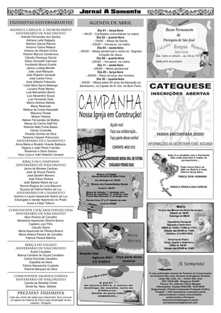 MATRIZ e CAPELA N. S. DO BOM PARTO
aniversário de nascimento
Adevita Fernandes dos Santos
Adriana Leite Delgado
Alentino Garcia Ramiro
Antonio Carlos Mateus
Antonio de Oliveira Cintra
Antonio Marcos Cevitanova
Cláudio Paneque Garcia
Eliseu Donizetti Camussi
Humberto Moura Duarte
Janice Ludwig Bender
João José Marques
João Roberto CerasolI
José Carlos Finco
José Gilberto Felizardo
Leda Mara Spina Malengo
Luciana Rose Manso
Luis Bernardino Barrio
Luiz Alexandre Souza
Luiz Fernando Gulo
Marco Antonio Batista
Mario Restivola
Mateus da Costa Kawasaki
Maurício Tavela
Moacir Pereira
Nelson Fernandes de Mattos
Neusa do Carmo Dell’Orti
Noemia Neto Fonte Basso
Osmar Cortonês
Ricardo Gomes da Silva
Terezina Carpani Pannunzio
aniversário de CASAMENTO
Anna Maria e Nivaldo Vicente Battazza
Regina e João Peres Fuentes
Rosemari e Silvio Sanino
Vera Lúcia e João Roberto Cerasoli
BIRIÇA DO CAMPINHO
aniversário de nascimento
Jacira de Moraes Cardoso
José de Souza Pereira
José Serafim Moreno
José Flávio Pereira
João Batista Nobre da Luz
Norma Regina de Lima Mazochi
Suzana de Fátima Nobre da Luz
aniversário de casamento
Antonio e Lázaro Aparecido Nobre da Luz
Elizangela e Vander Aparecido do Prado
Ivone e Odair Tofanin
COMUNIDADE CHÁCARAS FERNÃO DIAS
aniversário de nascimento
Alice Pereira de Carvalho
Benedicto Aparecido Oliveira Bueno
Caetano Juiz Filho
Claudio Spina
Maria Aparecida de Oliveira Bueno
Maria Helena Pereira de Carvalho
Patricia Pereira Martins
BIRIÇA DO VALADO
aniversário de nascimento
André Cavallaro
Bianca Caroline de Souza Cavallaro
Carlos Donizete Cavallaro
Espedita de Assis
Fátima Alessandra Custódio
Patricia Marques da Silva
COMUNIDADE SAGRADA FAMÍLIA
aniversário de nascimento
Camila de Almeida Chirte
Dorali Ap. Nasc. Batista
Dia 01 – terça-feira
- 19h30’ - Confissões comunitárias na matriz
Dia 02 – quarta-feira
- 15h00’ – Missa da Saúde
- 20h00’ – Via-sacra, na matriz
Dia 04 – sexta-feira
- 05h00’ – Missa penitencial e votiva ao Sagrado
Coração de Jesus
Dia 09 – quarta-feira
- 20h00’ – Via-sacra, na matriz
Dia 11 – sexta-feira
- 05h00’ – Missa penitencial
Dia 29 – terça-feira
- 20h00’ – Reza do terço dos homens.
Dia 30 – quarta-feira
- 20h00’ – Missa pelos 09 anos de Adoração ao
Santíssimo, na Capela de N. Sra. do Bom Parto
8
AGENDA DE abrilDIZIMISTAS ANIVERSARIANTES
PREZADO DIZIMISTA
Caso seu nome não esteja aqui relacionado, favor procurar
um agente da Pastoral do Dízimo para atualização de seu
cadastro. Obrigado!
 