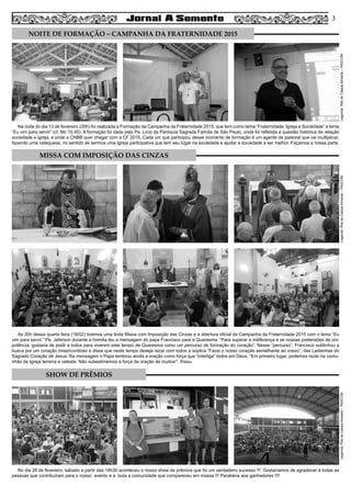 Na noite do dia 13 de fevereiro (20h) foi realizada a Formação da Campanha da Fraternidade 2015, que tem como tema “Fraternidade: Igreja e Sociedade” e lema
“Eu vim para servir” (cf. Mc 10,45). A formação foi dada pelo Pe. Lício da Paróquia Sagrada Família de São Paulo, onde foi refletida a questão histórica da relação
sociedade e igreja, e onde a CNBB quer chegar com a CF 2015. Cada um que participou desse momento de formação é um agente de pastoral que vai multiplicar,
fazendo uma catequese, no sentido de sermos uma Igreja participativa que tem seu lugar na sociedade e ajudar a sociedade a ser melhor. Façamos a nossa parte.
As 20h dessa quarta feira (18/02) tivemos uma linda Missa com Imposição das Cinzas e a abertura oficial da Campanha da Fraternidade 2015 com o lema “Eu
vim para servir.” Pe. Jeferson durante a homilia leu a mensagem do papa Francisco para a Quaresma. “Para superar a indiferença e as nossas pretensões de oni-
potência, gostaria de pedir a todos para viverem este tempo de Quaresma como um percurso de formação do coração”. Nesse “percurso”, Francisco sublinhou a
busca por um coração misericordioso e disse que neste tempo deseja rezar com todos a súplica “Fazei o nosso coração semelhante ao vosso”, das Ladainhas do
Sagrado Coração de Jesus. Na mensagem o Papa lembrou ainda a oração como força que “interliga” todos em Deus. “Em primeiro lugar, podemos rezar na comu-
nhão da Igreja terrena e celeste. Não subestimemos a força da oração de muitos!”, frisou.
No dia 28 de fevereiro, sábado a partir das 14h30 aconteceu o nosso show de prêmios que foi um verdadeiro sucesso !!! Gostaríamos de agradecer à todas as
pessoas que contribuíram para o nosso evento e a toda a comunidade que compareceu em massa !!! Parabéns aos ganhadores !!!!
3
Legenda:RitadeCássiaAlmeida–PASCOMLegenda:RitadeCássiaAlmeida–PASCOMLegenda:RitadeCássiaAlmeida–PASCOM
NOITE DE FORMAÇÃO – CAMPANHA DA FRATERNIDADE 2015
MISSA COM IMPOSIÇÃO DAS CINZAS
SHOW DE PRÊMIOS
 