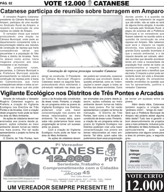 PÁG. 02        VOTE 12.000 CATANESE
Catanese participa de reunião sobre barragem em Amparo
   O vereador Rogério Catanese                                                                                        dúvida, porém, é a questão da
presidente da Câmara Municipal de                                                                                     estação de tratamento de esgoto
Amparo, participou de uma reunião                                                                                     que até então, não se sabe se será
no Sindicato Rural de Amparo, a                                                                                       de alguma forma atingida. A reunião
respeito da construção de uma                                                                                         foi marcada pelo Sindicato Rural, e
represa na cidade de Amparo.                                                                                          pegou de surpresa até a Prefeitura
   O vereador disse que estará                                                                                        Municipal e os vereadores que
protocolando uma moção na                                                                                             ficaram sabendo na reunião sobre a
Câmara Municipal, onde pede ao                                                                                        questão da construção de uma
departamento competente toda a                                                                                        represa em Amparo. Não sabemos
documentação relativa aos estudos                                                                                     qual será o impacto na região
de construção de represa que traria                                                                                   envolvida, mas sabemos que é
conseqüências       sérias     aos                                                                                    grande.Outra questão levantada é
pecuaristas e a população do São                                                                                      que o estudo ambiental, e o de
Dimas e distrito de Arcadas. Tanto                                                                                    impacto deverão ser cobrado, além,
rio abaixo como acima, traria                                                                                         das reuniões que deverão acontecer
inegáveis prejuizos aos seus                                                                                          tendo em vista a necessidade da
moradores e ao município.                                                                                             população ficar ciente de todos os
       Os    produtores     rurais,                                                                                   acontecimentos a respeito da
pecuaristas, a Câmara Municipal e          Construção de represa preocupa vereador Catanese                           represa e qual seria o beneficio que
a Prefeitura Municipal estarão                                                                                        ela traria. O impacto a priori pode ser
acompanhando os estudos para a        atingir se construída. O Presidente    ela poderá ser construída, ocasionar     evidente tendo em vista a dimensão
construção da represa junto a bacia   da Câmara Municipal (Rogério           problemas que envolvem desde a           da área atingida. Os vereadores
do Camanducaia, que traria            Catanese) estará na segunda feira,     questão ambiental, como as “indeni-      estarão envolvidos na questão que
conseqüências sérias a todos os en-   protocolizando ofício solicitando o    zações”a serem pagas a todas as          nos foi apresentada, justifica o
volvidos nas áreas que ela pode       pré-estudo realizado nas áreas que     famílias das áreas envolvidas. Outra     vereador Catanese.

Vigilante Ecológico nos Distritos de Três Pontes e Arcadas
   Através de indicação o Vereador    como o de Arcadas são constituídos     ser ensinadas aos jovens desde já,       se tornar um sucesso entre os
Rogério Catanese sugeriu ao           de áreas rurais. Portanto, a criação   assim, ações voltadas ao meio            jovens.
Prefeito a criação do Vigilante       de um programa entre os jovens do      ambiente devem tornar-se hábito                 Além desta idéia, Catanese
Ecológico nos Distritos de Três       Vigilante Ecológico nos Distritos,     nos mais jovens. Por tal razão           também sugeriu a criação do
Pontes e de Arcadas. Com a criação    poderiam     criar    uma     maior    apresentamos o projeto na forma de       “jardineiro mirim”, “amigo do mato”.
deste programa muito pode se fazer    conscientização nos jovens em          indicação. O Distrito de Três            Será que a Prefeitura Municipal de
na área do Meio Ambiente.             temas relacionados ao meio             Pontes, bem como o de Arcadas é          Amparo não poderia adotar alguma
   As ações de cidadania devem ser    ambiente. Tai nossa idéia, quem        constituído de áreas rurais. Portanto,   idéia desta? Tudo isso é garantir o
ensinadas aos jovens desde já,        sabe não poderíamos fazer essa         a criação de um programa entre os        bom desenvolvimento de projetos
assim, ações voltadas ao meio         programação se tornar um sucesso       jovens do Vigilante Ecológico nos        para o meio ambiente, inclusive junto
ambiente devem tornar-se hábito       entre os jovens.                       Distritos poderiam criar uma maior       ao Ministério do Meio Ambiente. Eu,
nos mais jovens. Por tal razão              Com a criação do Vigilante       conscientização nos jovens em            particularmente        acho      que
apresentamos o projeto na forma de    Ecológico muito pode se fazer na       temas relacionados ao meio am-           poderíamos criar alguns cursos para
indicação.                            área do Meio Ambiente.                 biente. Tal idéia, quem sabe não         a área do primeiro grau, e segundo
   O Distrito de Três Pontes, bem           As ações de cidadania devem      poderíamos fazer essa programação        grau.




                                                                                                                          Vamos
                                                                                                                         proteger
                                                                                                                          nosso
                                                                                                                          planeta




                                                                                                                       VOTE CERTO

      UM VEREADOR SEMPRE PRESENTE !!!                                                                                 12.000
 