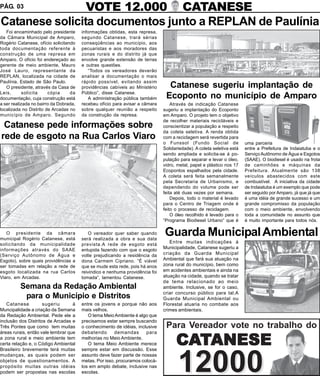 PÁG. 03         VOTE 12.000 CATANESE
Catanese solicita documentos junto a REPLAN de Paulínia
   Foi encaminhado pelo presidente      informações obtidas, esta represa,
da Câmara Municipal de Amparo,          segundo Catanese, trará sérias
Rogério Catanese, ofício solicitando    conseqüências ao município, aos
toda documentação referente à           pecuaristas e aos moradores das
construção de uma represa em            zonas rurais e do distrito já que
Amparo. O ofício foi endereçado ao      envolve grande extensão de terras
gerente de meio ambiente, Mauro         e outras questões.
José Lauro, representante da               “Todos os vereadores deverão
REPLAN, localizada na cidade de         analisar a documentação o mais
Paulínia, Estado de São Paulo.          rápido possível, evitando assim
   O presidente, através da Casa de     providências cabíveis ao Ministério      Catanese sugeriu implantação de
Leis,       solicita    cópia     da    Público”, disse Catanese.
documentação, cuja construção está         A administração pública também       Ecoponto no município de Amparo
a ser realizada no bairro da Dobrada,   recebeu ofício para avisar a câmara        Através de indicação Catanese
localizada no Distrito de Arcadas no    sobre qualquer reunião a respeito      sugeriu a implantação do Ecoponto
município de Amparo. Segundo            da construção da represa.              em Amparo. O projeto tem o objetivo
                                                                               de recolher materiais recicláveis e
 Catanese pede informações sobre                                               conscientizar a população a respeito
                                                                               da coleta seletiva. A renda obtida
rede de esgoto na Rua Carlos Viaro                                             com a reciclagem será revertida para
                                                                               o Funssol (Fundo Social de               uma parceria
                                                                               Solidariedade). A coleta seletiva está   entre a Prefeitura de Indaiatuba e o
                                                                               sendo ampliada e solicita-se à po-       Serviço Autônomo de Água e Esgotos
                                                                               pulação para separar e levar o óleo,     (SAAE). O biodiesel é usado na frota
                                                                               vidro, metal, papel e plástico nos 17    de caminhões e máquinas da
                                                                               Ecopontos espalhados pela cidade.        Prefeitura. Atualmente são 138
                                                                               A coleta será feita semanalmente         veículos abastecidos com este
                                                                               pela Secretaria de Urbanismo, e          combustível. A iniciativa da cidade
                                                                               dependendo do volume pode ser            de Indaiatuba é um exemplo que pode
                                                                               feita até duas vezes por semana.         ser seguido por Amparo, já que já que
                                                                                   Depois, todo o material é levado     é uma idéia de grande sucesso e um
                                                                               para o Centro de Triagem onde é          grande compromisso da população
                                                                               feito o processo de reciclagem.          com o meio ambiente, envolvendo
                                                                                   O óleo recolhido é levado para o     toda a comunidade no assunto que
                                                                               “Programa Biodiesel Urbano” que é        é muito importante para todos nós.

   O presidente da câmara
municipal Rogério Catanese, está
                                           O vereador quer saber quando
                                        será realizada a obra e sua data
                                                                               Guarda Municipal Ambiental
solicitando da municipalidade                                                     Entre muitas indicações à
                                        prevista.A rede de esgoto está
informações através do SAAE             entupida fazendo com que o esgoto      Municipalidade, Catanese sugeriu a
(Serviço Autônomo de Água e             volte prejudicando a residência da     criação da Guarda Municipal
Esgoto), sobre quais providências a     dona Carmem Cipriano. “É viável        Ambiental que fará sua atuação na
ser tomadas em relação a rede de        que se mude esta rede, pois há anos    zona rural do município, bem como
esgoto localizada na rua Carlos         reivindico e nenhuma providência foi   em acidentes ambientais e ainda na
Viaro, em Arcadas.                      tomada”, lamentou Catanese.            atuação na cidade, quando se tratar
                                                                               de tema relacionado ao meio
          Semana da Redação Ambiental                                          ambiente. Inclusive, se for o caso,
                                                                               criar concurso público para tal.A
           para o Município e Distritos                                        Guarda Municipal Ambiental ou
   Catanese          sugeriu       à    entre os jovens e porque não aos       Florestal atuaria no combate aos
Muncipalidade a criação da Semana       mais velhos.                           crimes ambientais.
da Redação Ambiental. Pede ele a           O tema Meio Ambiente é algo que
inclusão dos Distritos de Arcadas e     precisamos estar sempre buscando
Três Pontes que como tem muitas         o conhecimento de idéias, inclusive     Para Vereador vote no trabalho do
áreas rurais, então vale lembrar que    debatendo       demandas      para
a zona rural e meio ambiente tem
certa relação e, o Código Ambiental
Brasileiro brevemente terá muitas
                                        melhorias no Meio Ambiente.
                                           O tema Meio Ambiente merece
                                        sempre estar em discussão. Esse
                                                                                     CATANESE
                                                                                      12000
mudanças, as quais podem ser            assunto deve fazer parte de nossas
objetos de questionamentos. A           metas. Por isso, procuramos colocá-
propósito muitas outras idéias          los em amplo debate, inclusive nas
podem ser propostas nas escolas         escolas.
 
