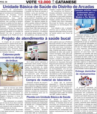 PÁG. 04                                   VOTE 12.000                                    CATANESE
    Unidade Básica de Saúde do Distrito de Arcadas
   Através      de    requerimento      sua antiga posição de deixar aberto     Unidade, à espera dos pacientes?
Catanese informou a Municipalidade      o postinho nos finais de semana e           Os moradores do Distrito de
                                                                                                                         Catanese solicitou mais
que em conversa com moradores do        feriados, como por exemplo, em          Arcadas solicitaram recentemente,          profissonais para o
Distrito de Arcadas, muitos             novembro de 2008? Ou o sistema          algumas medidas que acham                  Jardim São Dimas/
solicitaram da Prefeitura um            de entrega de remédios ou um            importantes e que podem beneficiar
atendimento        mais      rápido,    pronto socorro? Atualmente, qual o      muito os moradores do Distrito de
                                                                                                                          Modelo e Pq. Modelo
especialmente no agendamento dos        orçamento previsto para o Distrito de   Arcadas, porisso, pedimos ao Exmo
exames, das consultas e também          Arcadas? Em algumas cidades do          sr, Prefeito, bem como a Secretária
incluíram o pedido de ficar aberto o    interior paulista, existe um programa   Municipal de Saúde, que sejam
posto nos finais de semana e demais     de saúde consistente em uma             analisadas as reivindicações dos
feriados       prolongados.Assim,       Unidade Móvel que percorreria toda      Distritos.
Catanese solicitou as seguintes         a Zona Rural. Não seria possível a          Com relação a isto, o vereador
informações: Atualmente, quantas        Prefeitura promover um estudo           informou que a cidade de Arthur
pessoas trabalham na Unidade de         visando tal benefício? A Prefeitura     Nogueira deixa pelo menos um posto
Saúde? Se não é possível a              não poderia deixar também, a título     de saúde aberto aos finais de
reavaliação do Sr. Prefeito em rever    de experiência, uma de prontidão na     semana.                                      Catanese solicitou a urgente
                                                                                                                         contratação de médicos para a
  Projeto de atendimento à saúde bucal                                                                                   Unidade Básica do Jardim São
                                                                                                                         Dimas – Modelo, em caráter
   A criação de um projeto de                                                   certa urgência para que a Prefeitura     emergencial, já que os moradores
Atendimento à Saúde Bucal para o                                                Municipal através do setor respon-       estão encontrando dificuldades no
município de Amparo, para que                                                   sável para que possamos conseguir        agendamento das consultas, uma
possamos entregar em mãos do                                                    tal verba para nosso município e,        vez que, um médico está de férias,
deputado para obtenção desta                                                    que mais pessoas sejam benefici-         o outro segundo informações
importante verba, é uma indicação                                               adas. Entendo que temos a respon-        rescindiu o contrato, ficando
do Vereador Catanese.                                                           sabilidade de zelar pela saúde de        apenas um para fazer todo o
                                                                                nossos munícipes, razão pela qual,       tratamento, as consultas, fato que
  Catanese pede                                                                 peço que a Prefeitura Municipal,         está causando preocupação aos
                                                                                envie a Câmara Municipal de              moradores do bairro, posto que as
conserto no abrigo                                                              Amparo, o projeto a que referimos e      consultas estão demoradas, e com
    de ônibus                              Há 3 anos venho cobrando à
                                                                                de que estivemos reunidos no
                                                                                Gabinete do deputado Reinaldo
                                                                                                                         mais de meses de espera. Solicitou
                                                                                                                         também urgência no atendimento
                                        elaboração deste projeto, inclusive     Nogueira para posterior e futura libe-   da solicitação ou que tente o mais
                                        estivemos com o ex-prefeito César       ração no ano de 2007. Reafir-            rápido possível, solucionar a
                                        Pagan no Gabinete do então              mamos, causa estranheza à atitude        questão junto ao bairro Jardim São
                                        deputado Reinaldo Nogueira (PDT)        da municipalidade, uma vez que,          Dimas Modelo e bairros adjacentes.
                                        conversando sobre a liberação da        divulga o tratamento, a campanha
                                        verba federal, mas, até hoje nada       da saúde bucal e ao mesmo tempo,         Entrega domiciliar
                                        foi elaborado pela Prefeitura           não elabora ou não mostra qualquer       de medicamentos
                                        Municipal no que tange ao projeto       interesse na referida verba, quando
                                        da saúde bucal. Assim, pedimos          se trata do vereador Catanese.

                                          Compra de material de laboratório
                                            Catanese através de requeri-            1- Quais são os produtos
                                        mento informou a Municipalidade que     adquiridos? 2 - Onde são utilizados
                                        após analisarmos algumas licitações     tais produtos? 3 - Esses insumos tem
       Com as chuvas que estão          publicadas no Jornal Oficial, estamos   a ver com coleta de sangue? 4 -             A presente indicação do
ocorrendo no país, principalmente       solicitando as seguintes informações    Existem outros exames realizados         vereador tem por objetivo facilitar
em Amparo, os moradores do Distrito     relativas a compra de insumos por       com esses insumos? “Temos recebido       a vida das pessoas que por uma
de Arcas estão solicitando ao           parte da Prefeitura para uso no         reclamações sobre a falta de material    fatalidade tem problemas de
presidente da Câmara Municipal          laboratório municipal.                  nas UBS”, justifica Catanese.            locomoção, que por motivos de
Rogério Catanese, a troca do                                                                                             saúde ou por serem idosos, já que
telhado no abrigo de ônibus, perto        Plantão em Unidade Básica de Saúde                                             as vezes ao se locomoverem ao
da igreja.                                 Catanese solicitou que através da    Jd.    Brasil   e    Centro      de      posto acabam tomando vários
       Eles reclamaram ao vereador      Secretaria Municipal de Saúde fosse     Especialidades com médico PSF e          ônibus e as vezes, o remédio
que em dia de chuva não é possível      realizados estudos para implantação     farmácia. O Vereador disse ter sido      acabou, sendo-lhe assim bastante
ficar ali. “Já presenciei idosos, mês   do plantão em 2 Unidades Básicas        procurado por inúmeras pessoas,          mais cômodo, a entrega em casa
com criança no colo e estudantes se     de     Saúde      e    Centro     de    que sem condições financeiras, tem       logicamente, a assistente social
molharem com as chuvas.                 Especialidades em finais de             sido obrigadas a deixarem                deverá comprovar a necessidade
       O telhado precisa ser trocado    semana,       inclusive    feriados     documentos em consignação para           ou não da entrega, estendendo
o mais rápido possível”, relatou uma    prolongados e pontos facultativos,      levarem medicamentos em dias não         também a todos os servidores
moradora.                               sendo elas UBS Jd. Camanducaia,         úteis.                                   municipais nestas condições.
 