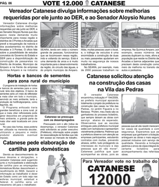 PÁG. 06                                     VOTE 12.000                                     CATANESE
     Vereador Catanese divulga informações sobre melhorias
   requeridas por ele junto ao DER, e ao Senador Aloysio Nunes
   Vereador Catanese divulga
informações sobre melhorias
requeridas por ele junto ao DER, e
ao Senador Aloysio Nunes que deu
apoio nesta demanda muito
importante para nossa região e
distritos de 3 Pontes e Arcadas que
prevê a recuperação da rodovia e
dos acostamentos no distrito de
Arcadas e 3 Pontes. O oficio fala         SEARA, tendo em vista o número           Aliás, muitas pessoas usam o local,     empresa. Na Química Amparo, por
sobre a possibilidade de estudos          grande de pessoas, funcionários          e, o tráfego de veículos é uma          exemplo, esses números de
concretos do Governo do Estado e          que se locomovem nessa região,           enormidade a construção de duas         pessoas duplicam ou mais, afora a
DER para a disponibilização de            indo e voltando do serviço. Está é       ou mais passarelas ajudariam em         população que reside no Distrito de
construção de passarelas no               uma demanda de anos e é muito            muito na segurança de nossos            Arcadas e bairros adjacentes que
Distrito de Arcadas, Município de         importante para o desenvolvimento        trabalhadores.                          precisam desta construção como
Amparo e na frente da empresa             da região, do circuito das águas, e         No SEARA, por exemplo, mais          meio de melhoria no transito de
Química Amparo e na indústria             do próprio município de Amparo.          de 2000 pessoas trabalham na            autos e pedestres.

       Hortas e bancos de sementes                                                      Catanese solicitou atenção
       para zona rural do município
   O programa de instalação de hortas
                                                                                         na construção das casas
e bancos de sementes para a zona
rural, teria dois objetivos. O banco de                                                     na Vila das Pedras
sementes seria um meio de reflorestar                                                  O      vereador       Catanese
a mata ciliar em todo o município,                                                 encaminhou indicação nº 194/2009,
servindo ao meio ambiente, tanto a
                                                                                   ao prefeito municipal apoiando
produção de hortifrutigranjeiros, como
                                                                                   totalmente o projeto da prefeitura na
legumes, etc.
                                                                                   construção das casas na Vila das
   O Programa enfocado traria
                                                                                   Pedras, no jardim Figueira e no
grandes benefícios a zona rural, já
                                                                                   Barassa. “Porém, meu medo são os
que a mata ciliar reflorestada pode
gerar descontos em programas de
                                                                                   ganhadores do processo licitatório,
                                              Catanese se preocupa                 que sempre deixam as obras com
meio ambiente, e grande parte da
mata ciliar está localizada em zona
                                             com os desempregados                  serviço abaixo do esperado.
rural.                                       Preocupado com o alto índice de       Observamos que as escolas
   No caso das hortas, essa poderia       desemprego, o vereador Catanese          entregues pela prefeitura municipal     pessoas que ali vão residir merecem
ser utilizada na merenda escolar,         está solicitando ao poder executivo      estão com rachaduras e apresentam       ter casas de qualidade e com
utilizando o pequeno e médio              (Prefeitura), informação sobre projeto   visivelmente problema. Pedimos que      segurança. Esperamos que as
produtor       abatendo       eventual    de ressocialização às famílias que não   a prefeitura observe com atenção as     empresas que ganharem a licitação
imposto.                                  têm acesso ao mercado de trabalho.       empresas participantes, estudando       entreguem as obras o mais seguro
                                                                                   contratos com multas, prevendo          possível inclusive com serviço de
   Catanese pede elaboração de                                                     atrasos, enfim, tudo protegendo os
                                                                                   interesses do município e das
                                                                                                                           qualidade. Havendo a licitação
                                                                                                                           pedimos o envio de cópia integral do
     cartilha para domésticas                                                      pessoas que ali vão morar”.
                                                                                   Catanese justifica que quer
                                                                                                                           certame       licitatório
                                                                                                                           acompanhamento das referidas
                                                                                                                                                          para

   Devido ao desconhecimento de                                                    acompanhar as obras, pois as            obras.
seus deveres e obrigações, o
vereador Catanese está sugerindo
junto a municipalidade a elaboração                                                 Para Vereador vote no trabalho do
de cartilha para as empregadas
domésticas.Muitas desconhecem o
recolhimento do INSS. Garantir a
informação ao trabalhador é dever
                                                                                         CATANESE
do Estado como um todo seja nas
esferas municipal, estadual e
federal. A cartilha seria um
mecanismo útil para o trabalhador.                                                        12000
 
