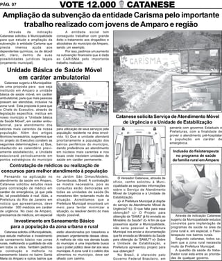 PÁG. 07                                     VOTE 12.000                                       CATANESE
 Ampliação da subvenção da entidade Carisma pelo importante
      trabalho realizado com jovens de Amparo e região
     Através      de     indicação              A entidade social tem
Catanese solicitou à Municipalidade       conseguido trabalhar com grande
para que estude a ampliação da            êxito o tratamento aos drogaditos e
subvenção à entidade Carisma que          alcoolatras do município de Amparo,
presta    imensa      ajuda     aos       sendo um exemplo.
dependentes químicos, os de álcool              Por isso, pedimos um aumento
etc, claro, dentro de suas                na subvenção financeira que é dada
possibilidades jurídicas legais           ao CARISMA pelo importante
(orçamento municipal).                    trabalho realizado.       ‘

     Unidade Básica de Saúde Móvel
         em caráter ambulatorial
   Catanese sugeriu a Municipalida-
de uma proposta para que seja
instituido em Amparo a unidade
básica de saúde móvel, em caráter
ambulatorial, para que mais pessoas
possam ser atendidas, inclusive na
zona rural. Esta proposta é para que
o Chefe do Executivo, através de
legislação especifica, institua em
nosso município a “Unidade básica                                                    Catanese solicita Serviço de Atendimento Móvel
de Saúde Móvel”, em caráter ambu-                                                       de Urgência e a Unidade de Estabilização
latorial, para atendimento dos
setores mais carentes da nossa            para utilização de seus serviços pela                                               parceria com governos Estaduais e
população. Além dos artigos               população residente na área envol-                                                  Prefeituras, com a finalidade de
técnicos necessários, sugerimos que       vida. b) Que a unidade atenderá                                                     prover o atendimento pré-hospitalar
no projeto do Executivo constem as        prioritariamente a população dos                                                    à população em caráter de
seguintes determinações:- a) Que,         bairros periféricos do município,                                                   emergência.
obedecido ao calendário previ-            dando preferência ao atendimento
amente estabelecido, a Unidade            em núcleos mais carentes e nos                                                       Inclusão do fisioterapeuta
estacionará periodicamente em             locais onde inexistem unidades de                                                      no programa de saúde
pontos estratégicos do município          saúde em caráter permanente.                                                         da família rural em Amparo
   Contratação de médicos ou realização de
concursos para melhor atendimento à população
    Pensando na agilização no             no Jardim São Dimas/Modelo,                  O Vereador Catanese, através de
atendimento da saúde em Amparo,           Camandocaia, Brasil. A contratação        ofício, venho solicitou à Muni-
Catanese solicitou estudos reais          se mostra necessária, pois as             cipalidade as seguintes informações
para contratação de médico em             consultas estão demoradas em              sobre o Serviço de Atendimento
caráter de emergência, já que pela        todas as unidades de saúde.Os             Móvel de Urgência e a Unidade de
lei, tal possibilidade é real. Aliás, a   moradores têm reclamado muito da          Estabilização.
Prefeitura do Rio de Janeiro em           situação. Acreditamos que a                  a)- A Prefeitura Municipal já dispõe
notícia que apresentamos, deve            Prefeitura Municipal encontrará um        do serviço de Atendimento Móvel de
contratar 300 médicos em caráter          meio para tentar minimizar a              Urgência? b)- O que falta para essa
de urgência. No caso de Amparo,           situação, ou resolver dentro do mais      obtenção? c)- O Projeto para
precisamos de médicos, em especial        rápido possível.                          obtenção da “SAMU” já foi enviado ao         Através de indicação Catanese
                                                                                    Ministério da Saúde? d)- A fim de que     sugeriu da Municipalidade estudos
        Investimento em Saneamento Básico                                                                                     concretos para implantação de
                                                                                    possamos ajudar a Municipalidade,
       para a população da zona urbana e rural                                      não seria possível a Prefeitura           programas de saúde na área da
   Catanese solicitou à Municipalidade,   estão abandonados por loteadores e        Municipal nos enviar a documentação       zona rural e, em especial, o Fisio-
que estude melhorias e investimento       precisam urgentemente dessas obras.       que foi enviada ao Ministério da Saúde    terapeuta nos bairros rurais.
de saneamento básico nas zonas            A melhoria de vida nos demais locais      para obtenção da “SAMU”? e)- Sobre           Segundo catanese, todos sa-
rurais, melhorando a qualidade de vida    do município é uma importante busca       a Unidade de Estabilização, a             bem que a zona rural necessita
em todos os sítios. Também pedimos        que o poder público deve dar aos seus     Prefeitura apresentou projeto para        muito da Prefeitura Municipal.
a construção e melhoria no                munícipes. A zona rural é o celeiro dos   sua obtenção?                                A questão da saúde do traba-
saneamento básico no bairro Santa         alimentos no município, deve ser             No Brasil, é oferecido pelo            lhador rural está entre as priorida-
Maria do Amparo e outros bairros que      olhado com carinho.                       Governo Federal Brasileiro, em            des de qualquer governo.
 