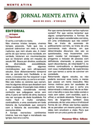 M E N T E A T I V A
O certo, o errado e o resto.
Não vivemos tristes tempos, vivemos
tempos possíveis. Tudo que nos é
possível sobreviver em meio a tantas
rupturas, que nem atuais são. A maior
parte do que temos como novidade, em
verdade, iniciaram em movimentações
que se iniciaram ainda em meados do
século XIX. Busca por direitos, aceitação
da diversidade, acessibilidade,
antiespecismo... são algumas
reivindicações que nem ultrapassam
séculos. Esse distanciamento temporal
não se percebe com facilidade, e às
vezes, o excesso nos faz esquecer o que
era âmbar até então, ou certo e errado.
Não são todos os cânones que caíram,
mas há algumas éticas que desabam sem
deixar saudades. O exemplo mais nítido é
a escravidão, considerada normal,
contanto que subjugasse seres sem
alma. E para ser isento de alma, bastava
não ser europeu de dada localidade. Foi
muito fácil e muito complexo,
contraditório, e uma constante em toda
história da humanidade que concorre
com a história da escravidão. Etnia
escraviza etnia.
A Europa escravizou continentes
inteiros. Isso era legal e moralizado nas
igrejas. Isso era o certo.
Ju Lopse
lopselazuli
EDITORIAL
Por que vamos lamentar certas rupturas
sociais? Por que vamos lamentar que
alguns comportamentos e formas de
agir já não sejam considerados corretos,
em uma cristalização que não existe?
Não se trata da ascensão do
politicamente correto, se trata de uma
convivência mais diversa, em que
determinados discursos não são só
questionados, mas incoerentes com
quem recebe tal mensagem. Então,
pregamos a inclusão de pessoas com
deficiência chamando, a pessoa com
quem discordamos, de retardado? É, no
mínimo contraditório e desrespeitoso
com essa multiplicidade de experiências
com que temos a sorte de conviver em
sociedade.
Retornando alguns séculos, eu não
poderia escrever esse texto, a menos
que usasse um nome masculino. Não
temos motivos para ter saudades de
outros tempos, em que o certo era
determinado e indiscutível. Há de se lidar
com o barulho e caos das redes sociais e
reais sem saber, com exatidão, qual é,
afinal, a verdade absoluta. Talvez, seja a
hora de largarmos também essa
pretensão, de ter uma única e irrefutável
forma de ver. Afinal, são tantas opções
de se perceber um mesmo ponto, vários
deles nem envolvem a visão. Para que
insistir em um único ponto de vista?
Rosemar Silva -Edição
JORNAL MENTE ATIVA
M A I O D E 2 0 2 1 - 8 º E D I Ç Ã O
 