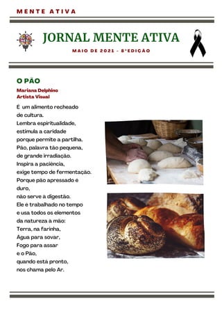 É um alimento recheado
de cultura.
Lembra espiritualidade,
estimula a caridade
porque permite a partilha.
Pão, palavra tão pequena,
de grande irradiação.
Inspira a paciência,
exige tempo de fermentação.
Porque pão apressado é
duro,
não serve à digestão.
Ele é trabalhado no tempo
e usa todos os elementos
da natureza à mão:
Terra, na farinha,
Água para sovar,
Fogo para assar
e o Pão,
quando está pronto,
nos chama pelo Ar.
M E N T E A T I V A
JORNAL MENTE ATIVA
M A I O D E 2 0 2 1 - 8 º E D I Ç Ã O
O PÃO
Mariana Delphino
Artista Visual
 