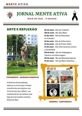 JORNAL MENTE ATIVA
M A I O D E 2 0 2 1 - 8 º E D I Ç Ã O
A Senhora Contemplação,
observa a árvore que o tempo
transformou em estátua viva.
Vê na árvore seu reflexo, sua
essência de luz, de matéria, que
logo alí virará poeira cósmica.
Rosemar Silva
AROEIRA - CARTUNISTA
M E N T E A T I V A
ARTE E REFLEXÃO 01 de maio - Dia do Trabalho
09 de maio - Dia das Mães
11 de maio - Dia da Educação
no Trânsito
12 de maio - Dia do Enfermeiro
13 de maio - Dia de Preto Velho
17 de maio - Dia Internacional contra
a homofobia
20 de maio - Dia do Pedagogo e
Técnico em Enfermagem
25 de maio - Dia do Massoterapeuta
27 de maio - Dia da Mata Atlântica
FOTOGRÁFIA - MARIANA PIMENTAS
 