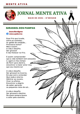 M E N T E A T I V A
Esse frio que invade,
entre as costelas...
Ar gélido de umidade...
Precisava tanto?
Mas é assim,
A vida é desafio.
Ser girassol
E não fenecer no frio.
É assim: compreender
que a vida também tem estações
e, agora é meu tempo
de florir para dentro,
encontrar o maior amor meu
que sou mesmo eu!
A vida é desafio
Ser girassol no inverno,
Em paz com o entender
Que nada é eterno.
Admirar as nuvens,
Viver os afetos,
Encontrar a alegria
de saber apreciar
os pequenos raios de sol...
A vida é desafio
Ser girassol é destino
De quem sempre busca
o calor pelo caminho.
JORNAL MENTE ATIVA
M A I O D E 2 0 2 1 - 8 º E D I Ç Ã O
GIRASSOL DOS PAMPAS
Jeane Bordignon
voos.e.palavras
 