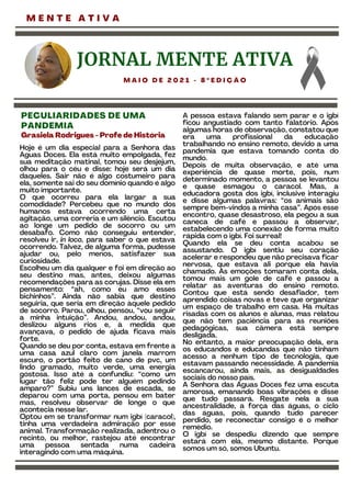 M E N T E A T I V A
Hoje é um dia especial para a Senhora das
Águas Doces. Ela está muito empolgada, fez
sua meditação matinal, tomou seu desjejum,
olhou para o céu e disse: hoje será um dia
daqueles. Sair não é algo costumeiro para
ela, somente sai do seu domínio quando é algo
muito importante.
O que ocorreu para ela largar a sua
comodidade? Percebeu que no mundo dos
humanos estava ocorrendo uma certa
agitação, uma correria e um silêncio. Escutou
ao longe um pedido de socorro ou um
desabafo. Como não conseguiu entender,
resolveu ir, in loco, para saber o que estava
ocorrendo. Talvez, de alguma forma, pudesse
ajudar ou, pelo menos, satisfazer sua
curiosidade.
Escolheu um dia qualquer e foi em direção ao
seu destino mas, antes, deixou algumas
recomendações para as corujas. Disse ela em
pensamento: “ah, como eu amo esses
bichinhos”. Ainda não sabia que destino
seguiria, que seria em direção àquele pedido
de socorro. Parou, olhou, pensou, “vou seguir
a minha intuição”. Andou, andou, andou,
deslizou alguns rios e, à medida que
avançava, o pedido de ajuda ficava mais
forte.
Quando se deu por conta, estava em frente a
uma casa azul claro com janela marrom
escuro, o portão feito de cano de pvc, um
lindo gramado, muito verde, uma energia
gostosa. Isso até a confundiu: “como um
lugar tão feliz pode ter alguém pedindo
amparo?” Subiu uns lances de escada, se
deparou com uma porta, pensou em bater
mas, resolveu observar de longe o que
acontecia nesse lar.
Optou em se transformar num igbí (caracol),
tinha uma verdadeira admiração por esse
animal. Transformação realizada, adentrou o
recinto, ou melhor, rastejou até encontrar
uma pessoa sentada numa cadeira
interagindo com uma máquina.
A pessoa estava falando sem parar e o igbí
ficou angustiado com tanto falatório. Após
algumas horas de observação, constatou que
era uma profissional da educação
trabalhando no ensino remoto, devido a uma
pandemia que estava tomando conta do
mundo.
Depois de muita observação, e até uma
experiência de quase morte, pois, num
determinado momento, a pessoa se levantou
e quase esmagou o caracol. Mas, a
educadora gosta dos igbí, inclusive interagiu
e disse algumas palavras: “os animais são
sempre bem-vindos a minha casa”. Após esse
encontro, quase desastroso, ela pegou a sua
caneca de café e passou a observar,
estabelecendo uma conexão de forma muito
rápida com o igbí. Foi surreal!
Quando ela se deu conta acabou se
assustando. O igbí sentiu seu coração
acelerar e respondeu que não precisava ficar
nervosa, que estava ali porque ela havia
chamado. As emoções tomaram conta dela,
tomou mais um gole de café e passou a
relatar as aventuras do ensino remoto.
Contou que está sendo desafiador, tem
aprendido coisas novas e teve que organizar
um espaço de trabalho em casa. Há muitas
risadas com os alunos e alunas, mas relatou
que não tem paciência para as reuniões
pedagógicas, sua câmera está sempre
desligada.
No entanto, a maior preocupação dela, era
os educandos e educandas que não tinham
acesso a nenhum tipo de tecnologia, que
estavam passando necessidade. A pandemia
escancarou, ainda mais, as desigualdades
sociais do nosso país.
A Senhora das Águas Doces fez uma escuta
amorosa, emanando boas vibrações e disse
que tudo passará. Resgate nela a sua
ancestralidade, a força das águas, o ciclo
das águas, pois, quando tudo parecer
perdido, se reconectar consigo é o melhor
remédio.
O igbí se despediu dizendo que sempre
estará com ela, mesmo distante. Porque
somos um só, somos Ubuntu.
JORNAL MENTE ATIVA
M A I O D E 2 0 2 1 - 8 º E D I Ç Ã O
PECULIARIDADES DE UMA
PANDEMIA
Grasiela Rodrigues -Profe de História
 