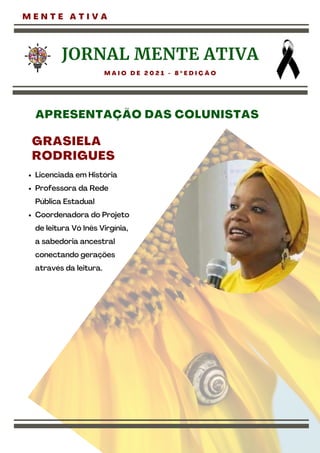 M E N T E A T I V A
JORNAL MENTE ATIVA
M A I O D E 2 0 2 1 - 8 º E D I Ç Ã O
GRASIELA
RODRIGUES
Licenciada em História
Professora da Rede
Pública Estadual
Coordenadora do Projeto
de leitura Vó Inês Virgínia,
a sabedoria ancestral
conectando gerações
através da leitura.
APRESENTAÇÃO DAS COLUNISTAS
 