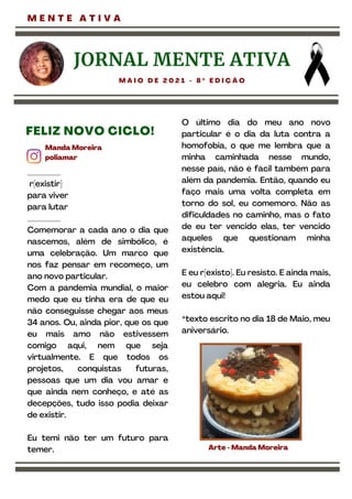 ________
r[existir]
para viver
para lutar
________
Comemorar a cada ano o dia que
nascemos, além de simbólico, é
uma celebração. Um marco que
nos faz pensar em recomeço, um
ano novo particular.
Com a pandemia mundial, o maior
medo que eu tinha era de que eu
não conseguisse chegar aos meus
34 anos. Ou, ainda pior, que os que
eu mais amo não estivessem
comigo aqui, nem que seja
virtualmente. E que todos os
projetos, conquistas futuras,
pessoas que um dia vou amar e
que ainda nem conheço, e até as
decepções, tudo isso podia deixar
de existir.
Eu temi não ter um futuro para
temer.
O último dia do meu ano novo
particular é o dia da luta contra a
homofobia, o que me lembra que a
minha caminhada nesse mundo,
nesse país, não é fácil também para
além da pandemia. Então, quando eu
faço mais uma volta completa em
torno do sol, eu comemoro. Não as
dificuldades no caminho, mas o fato
de eu ter vencido elas, ter vencido
aqueles que questionam minha
existência.
E eu r[existo]. Eu resisto. E ainda mais,
eu celebro com alegria. Eu ainda
estou aqui!
*texto escrito no dia 18 de Maio, meu
aniversário.
JORNAL MENTE ATIVA
M A I O D E 2 0 2 1 - 8 º E D I Ç Ã O
M E N T E A T I V A
Manda Moreira
poliamar
FELIZ NOVO CICLO!
Arte -Manda Moreira
 