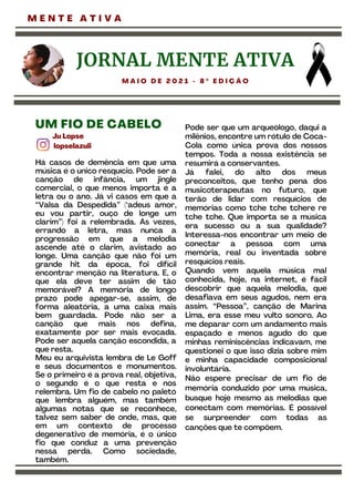 JORNAL MENTE ATIVA
M A I O D E 2 0 2 1 - 8 º E D I Ç Ã O
Ju Lopse
lopselazuli
UM FIO DE CABELO
Há casos de demência em que uma
música é o único resquício. Pode ser a
canção de infância, um jingle
comercial, o que menos importa é a
letra ou o ano. Já vi casos em que a
“Valsa da Despedida” (‘adeus amor,
eu vou partir, ouço de longe um
clarim”) foi a relembrada. Às vezes,
errando a letra, mas nunca a
progressão em que a melodia
ascende até o clarim, avistado ao
longe. Uma canção que não foi um
grande hit da época, foi difícil
encontrar menção na literatura. E, o
que ela deve ter assim de tão
memorável? A memória de longo
prazo pode apegar-se, assim, de
forma aleatória, a uma caixa mais
bem guardada. Pode não ser a
canção que mais nos defina,
exatamente por ser mais evocada.
Pode ser aquela canção escondida, a
que resta.
Meu eu arquivista lembra de Le Goff
e seus documentos e monumentos.
Se o primeiro é a prova real, objetiva,
o segundo é o que resta e nos
relembra. Um fio de cabelo no paletó
que lembra alguém, mas também
algumas notas que se reconhece,
talvez sem saber de onde, mas, que
em um contexto de processo
degenerativo de memória, é o único
fio que conduz a uma prevenção
nessa perda. Como sociedade,
também.
Pode ser que um arqueólogo, daqui a
milênios, encontre um rótulo de Coca-
Cola como única prova dos nossos
tempos. Toda a nossa existência se
resumirá a conservantes.
Já falei, do alto dos meus
preconceitos, que tenho pena dos
musicoterapeutas no futuro, que
terão de lidar com resquícios de
memórias como tche tche tchere re
tche tche. Que importa se a música
era sucesso ou a sua qualidade?
Interessa-nos encontrar um meio de
conectar a pessoa com uma
memória, real ou inventada sobre
resquícios reais.
Quando vem aquela música mal
conhecida, hoje, na internet, é fácil
descobrir que aquela melodia, que
desafiava em seus agudos, nem era
assim. “Pessoa”, canção de Marina
Lima, era esse meu vulto sonoro. Ao
me deparar com um andamento mais
espaçado e menos agudo do que
minhas reminiscências indicavam, me
questionei o que isso dizia sobre mim
e minha capacidade composicional
involuntária.
Não espere precisar de um fio de
memória conduzido por uma música,
busque hoje mesmo as melodias que
conectam com memórias. É possível
se surpreender com todas as
canções que te compõem.
M E N T E A T I V A
 