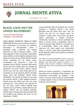 M E N T E A T I V A
JORNAL MENTE ATIVA
D E Z E M B R O D E 2 0 2 0
VIDAS NEGRAS IMPORTAM! TODAS AS VIDAS
IMPORTAM! Acontece que nos últimos tempos e
dias vivenciamos um aumento de violências
desumanas e “escancaradas” contra a
população negra, violências que sempre
estiveram na vida de pessoas negras – João
Pedro baleado e morto cumprindo o isolamento
social (2020); a menina Ágatha baleada e morta
dentro do veículo de sua família (2019); Marielle
Franco executada por ser mulher negra,
homossexual, por denunciar e lutar por
igualdade social (2018); Leonardo Nascimento
que foi preso por engano após ser acusado de
assassinar um jovem branco (2019); Claudia
Ferreira que teve seu corpo dilacerado ao ser
arrastado na rua por policiais (2014); Amarildo
Souza, onde está Amarildo? homem negro,
trabalhador, foi retirado de dentro da sua casa
por policiais (2013); o líder indígena brasileiro
Galdino Jesus dos Santos que teve seu corpo
queimado por “cinco jovens” que queriam lhe
dar um susto, susto? (1997); Edvaldo Rosa
voltando com sua família, recebeu 80 tiros por
engano (2019); meu pai Osvaldo Machado,
homem negro, retirado por engano de dentro da
sua residência por policiais que dizia “Eu sou
trabalhador” (1995);
Luciane Machado (filha de Osvaldo) com 10 anos
presenciei a violência policial e pra minha
felicidade meu pai voltou para casa “vivo” no
mesmo dia, pois foi um engano (mais um
engano?) – Esses casos, entre outros, de carnes
negras silenciadas, o racismo estrutural,
institucional, recreativo, o racismo praticado sob
todas as formas contra a população negra. A
morte de George Floyd (EUA) foi o estopim para
as reivindicações “Black Lives Matter”, que
repercutiu em vários países com movimentos
contra o racismo. Esses fatos denominados por
Achille Mbembe (2019) como políticas de estado,
política de morte:
Com efeito, em termos foucaultianos, racismo é acima de
tudo uma tecnologia destinada a permitir o exercício do
biopoder,” este velho direito soberano de matar”. [..] o
biopoder parece funcionar mediante a divisão entre as
pessoas que devem viver e as que devem morrer. (MBEMBE,
2019, p.18)
Diante do racismo estrutural, a importância da
Educação para as Relações Étnico-Raciais e de
movimentos antirracistas de combate e luta
contra o racismo, todas formas de discriminação
,o devido respeito à vida e o direito do tratamento
enquanto seres humanos.
BLACK LIVES MATTER
VAMOS RELEMBRAR?
M E N T E A T I V A V O L . 0 3
Luciane de Oliveira Machado
Pedagogia, Profa RME/POA
 